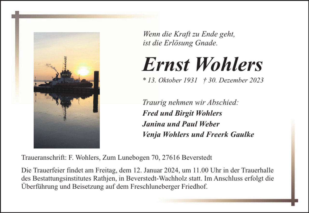 <p>Wenn die Kraft zu Ende geht,<br />ist die Erlösung Gnade.</p><p>Ernst Wohlers</p><p>* 13. Oktober 1931 † 30. Dezember 2023</p><p>Traurig nehmen wir Abschied:<br />Fred und Birgit Wohlers<br />Janina und Paul Weber<br />Venja Wohlers und Freerk Gaulke<br />Traueranschrift: F. Wohlers, Zum Lunebogen 70, 27616 Beverstedt<br />Die Trauerfeier findet am Freitag, dem 12. Januar 2024, um 11.00 Uhr in der Trauerhalle<br />des Bestattungsinstitutes Rathjen, in Beverstedt-Wachholz statt. Im Anschluss erfolgt die<br />Überführung und Beisetzung auf dem Freschluneberger Friedhof.</p>