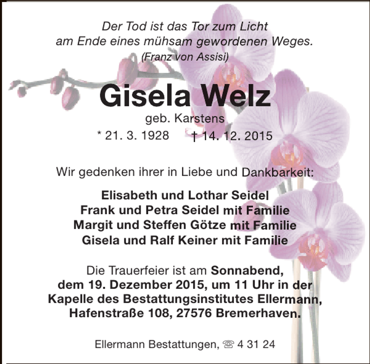 <p>Der Tod ist das Tor zum Licht<br />am Ende eines mühsam gewordenen Weges.<br />(Franz von Assisi)</p><p>Gisela Welz</p><p>geb. Karstens<br />* 21. 3. 1928<br />† 14. 12. 2015<br />Wir gedenken ihrer in Liebe und Dankbarkeit:<br />Elisabeth und Lothar Seidel<br />Frank und Petra Seidel mit Familie<br />Margit und Steffen Götze mit Familie<br />Gisela und Ralf Keiner mit Familie<br />Die Trauerfeier ist am Sonnabend,<br />dem 19. Dezember 2015, um 11 Uhr in der<br />Kapelle des Bestattungsinstitutes Ellermann,<br />Hafenstraße 108, 27576 Bremerhaven.<br />Ellermann Bestattungen,  4 31 24</p>