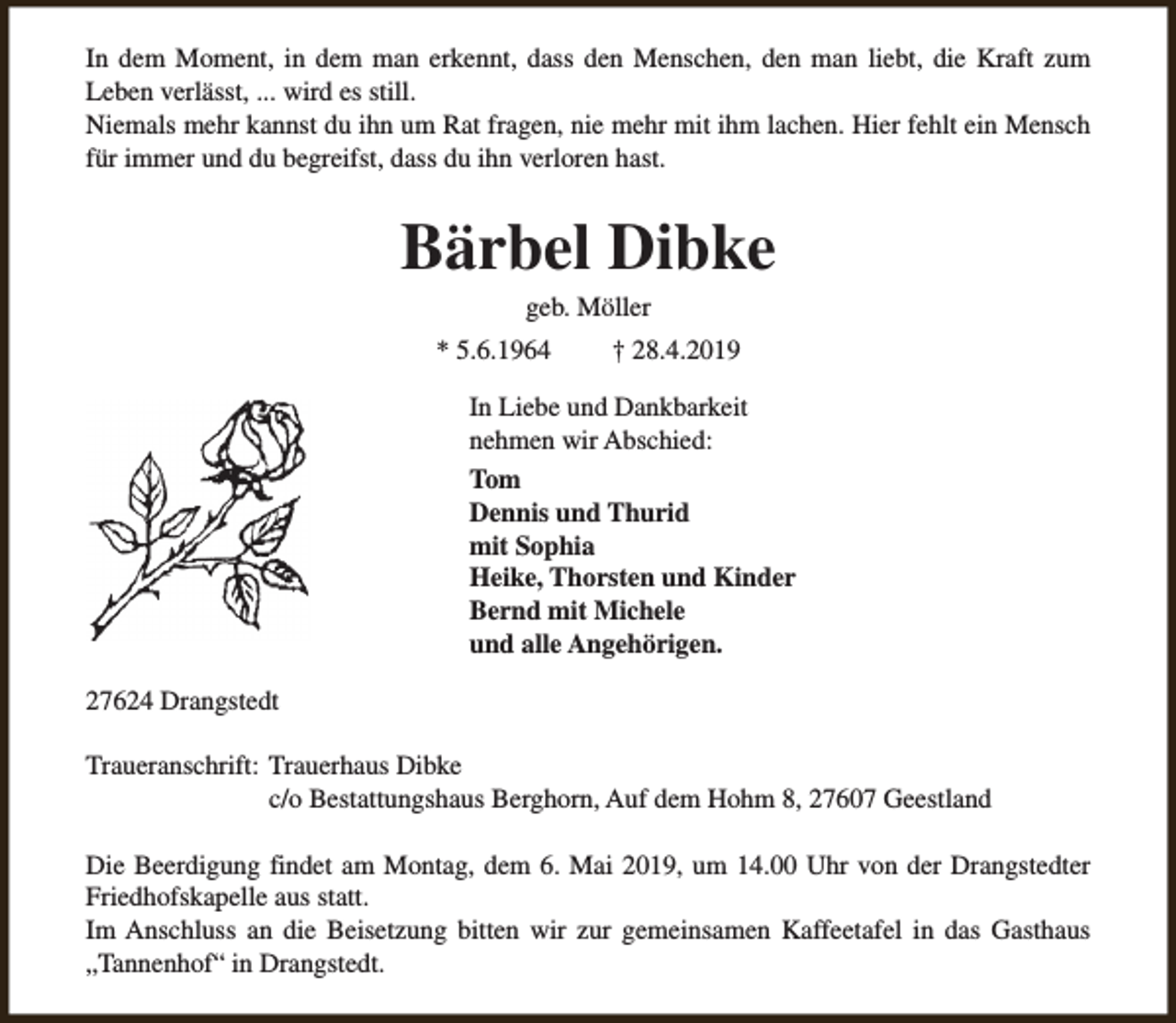 <p>In dem Moment, in dem man erkennt, dass den Menschen, den man liebt, die Kraft zum<br />Leben verlässt, ... wird es still.<br />Niemals mehr kannst du ihn um Rat fragen, nie mehr mit ihm lachen. Hier fehlt ein Mensch<br />für immer und du begreifst, dass du ihn verloren hast.</p><p>Bärbel Dibke<br />geb. Möller</p><p>* 5.6.1964</p><p>† 28.4.2019</p><p>In Liebe und Dankbarkeit<br />nehmen wir Abschied:<br />Tom<br />Dennis und Thurid<br />mit Sophia<br />Heike, Thorsten und Kinder<br />Bernd mit Michele<br />und alle Angehörigen.<br />27624 Drangstedt<br />Traueranschrift: Trauerhaus Dibke<br />c/o Bestattungshaus Berghorn, Auf dem Hohm 8, 27607 Geestland<br />Die Beerdigung findet am Montag, dem 6. Mai 2019, um 14.00 Uhr von der Drangstedter<br />Friedhofskapelle aus statt.<br />Im Anschluss an die Beisetzung bitten wir zur gemeinsamen Kaffeetafel in das Gasthaus<br />„Tannenhof“ in Drangstedt.</p>