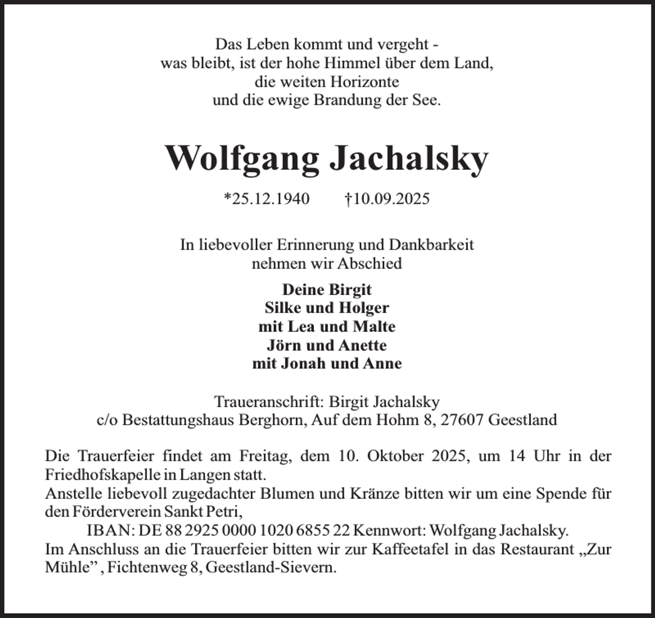 <p>Das Leben kommt und vergeht was bleibt, ist der hohe Himmel über dem Land,<br />die weiten Horizonte<br />und die ewige Brandung der See.</p><p>Wolfgang Jachalsky<br />*25.12.1940</p><p>†10.09.2025</p><p>In liebevoller Erinnerung und Dankbarkeit<br />nehmen wir Abschied<br />Deine Birgit<br />Silke und Holger<br />mit Lea und Malte<br />Jörn und Anette<br />mit Jonah und Anne<br />Traueranschrift: Birgit Jachalsky<br />c/o Bestattungshaus Berghorn, Auf dem Hohm 8, 27607 Geestland<br />Die Trauerfeier findet am Freitag, dem 10. Oktober 2025, um 14 Uhr in der<br />Friedhofskapelle in Langen statt.<br />Anstelle liebevoll zugedachter Blumen und Kränze bitten wir um eine Spende für<br />den Förderverein Sankt Petri,<br />IBAN: DE 88 2925 0000 1020 6855 22 Kennwort: Wolfgang Jachalsky.<br />Im Anschluss an die Trauerfeier bitten wir zur Kaffeetafel in das Restaurant „Zur<br />Mühle” , Fichtenweg 8, Geestland-Sievern.</p>