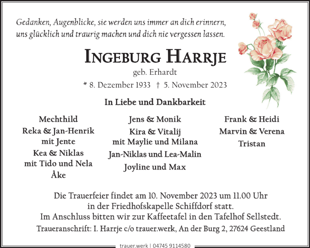 <p>Gedanken, Augenblicke, sie werden uns immer an dich erinnern,<br />uns glücklich und traurig machen und dich nie vergessen lassen.</p><p>INGEBURG H ARRJE<br />geb. Erhardt</p><p>* 8. Dezember 1933 † 5. November 2023</p><p>In Liebe und Dankbarkeit<br />Mechthild<br />Reka &amp; Jan-Henrik<br />mit Jente<br />Kea &amp; Niklas<br />mit Tido und Nela<br />Åke</p><p>Jens &amp; Monik<br />Kira &amp; Vitalij<br />mit Maylie und Milana<br />Jan-Niklas und Lea-Malin</p><p>Frank &amp; Heidi<br />Marvin &amp; Verena<br />Tristan</p><p>Joyline und Max</p><p>Die Trauerfeier findet am 10. November 2023 um 11.00 Uhr<br />in der Friedhofskapelle Schiffdorf statt.<br />Im Anschluss bitten wir zur Kaffeetafel in den Tafelhof Sellstedt.<br />Traueranschrift: I. Harrje c/o trauer.werk, An der Burg 2, 27624 Geestland<br />trauer.werk | 04745 9114580</p>