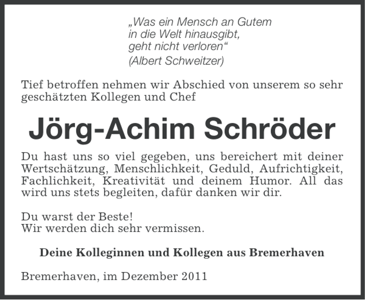 <p>„Was ein Mensch an Gutem<br />in die Welt hinausgibt,<br />geht nicht verloren“<br />(Albert Schweitzer)<br />Tief betroffen nehmen wir Abschied von unserem so sehr<br />geschätzten Kollegen und Chef</p><p>Jörg-Achim Schröder<br />Du hast uns so viel gegeben, uns bereichert mit deiner<br />Wertschätzung, Menschlichkeit, Geduld, Aufrichtigkeit,<br />Fachlichkeit, Kreativität und deinem Humor. All das<br />wird uns stets begleiten, dafür danken wir dir.<br />Du warst der Beste!<br />Wir werden dich sehr vermissen.<br />Deine Kolleginnen und Kollegen aus Bremerhaven<br />Bremerhaven, im Dezember 2011</p>