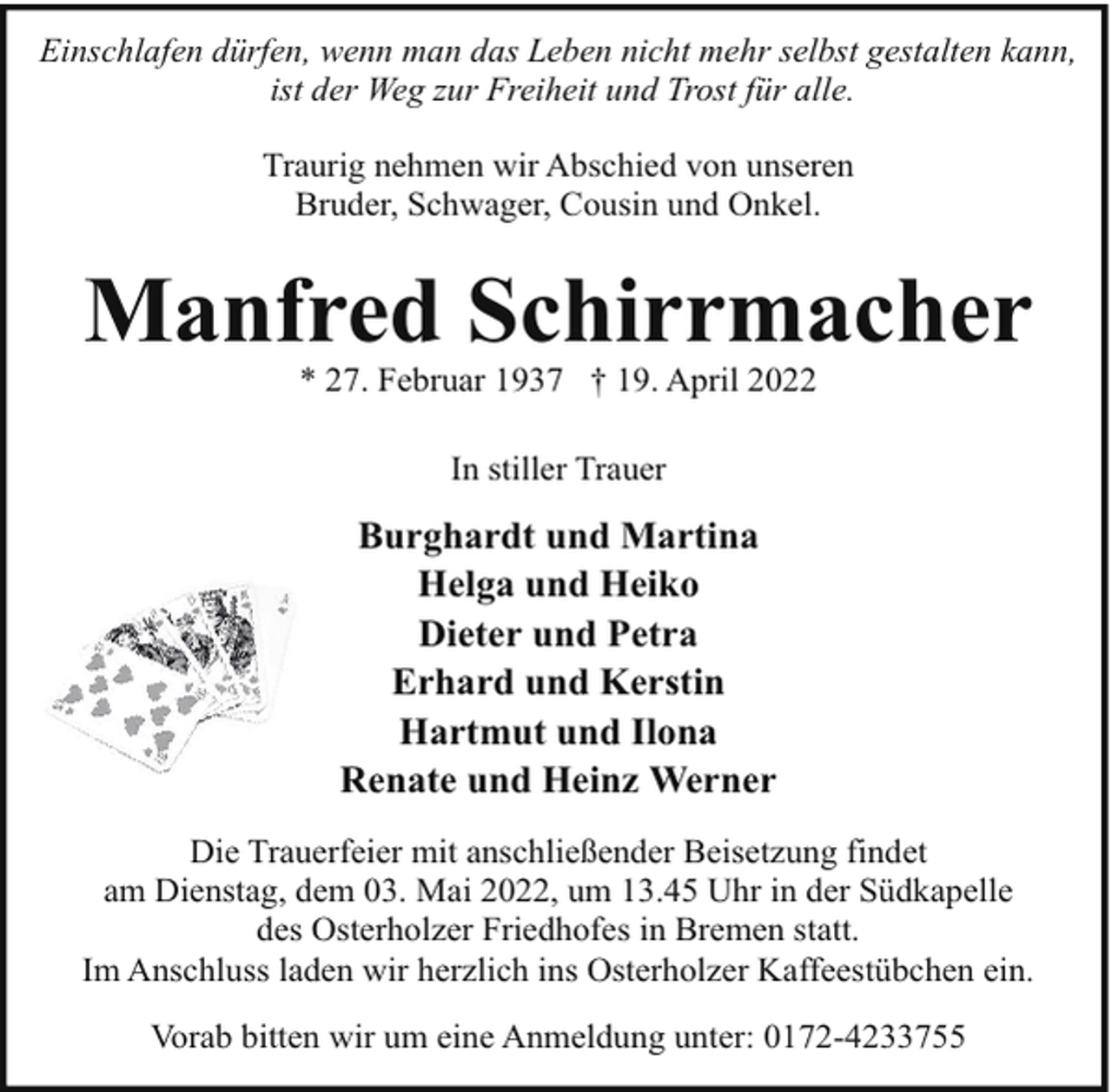 <p>Einschlafen dürfen, wenn man das Leben nicht mehr selbst gestalten kann,<br />ist der Weg zur Freiheit und Trost für alle.<br />Traurig nehmen wir Abschied von unseren<br />Bruder, Schwager, Cousin und Onkel.</p><p>Manfred Schirrmacher<br />* 27. Februar 1937 † 19. April 2022<br />In stiller Trauer</p><p>Burghardt und Martina<br />Helga und Heiko<br />Dieter und Petra<br />Erhard und Kerstin<br />Hartmut und Ilona<br />Renate und Heinz Werner<br />Die Trauerfeier mit anschließender Beisetzung findet<br />am Dienstag, dem 03. Mai 2022, um 13.45 Uhr in der Südkapelle<br />des Osterholzer Friedhofes in Bremen statt.<br />Im Anschluss laden wir herzlich ins Osterholzer Kaffeestübchen ein.<br />Vorab bitten wir um eine Anmeldung unter: 0172-4233755</p>