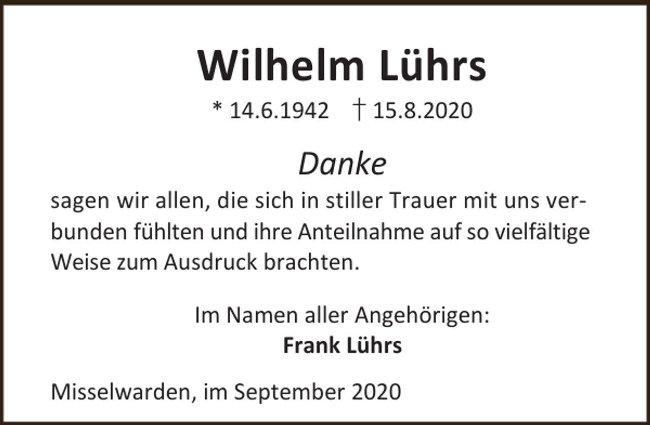 <p>Wilhelm Lührs<br />* 14.6.1942 † 15.8.2020</p><p>Danke</p><p>sagen wir allen, die sich in stiller Trauer mit uns verbunden fühlten und ihre Anteilnahme auf so vielfältige<br />Weise zum Ausdruck brachten.</p><p>Im Namen aller Angehörigen:<br />Frank Lührs<br />Misselwarden, im September 2020</p>
