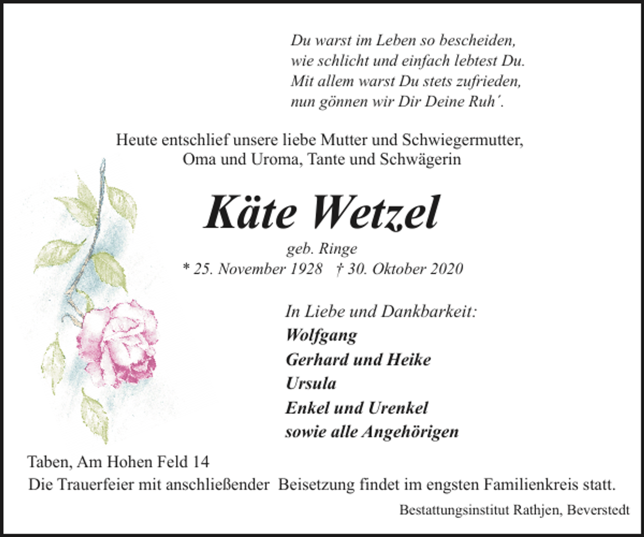 <p>Du warst im Leben so bescheiden,<br />wie schlicht und einfach lebtest Du.<br />Mit allem warst Du stets zufrieden,<br />nun gönnen wir Dir Deine Ruh´.</p><p>Heute entschlief unsere liebe Mutter und Schwiegermutter,<br />Oma und Uroma, Tante und Schwägerin</p><p>Käte Wetzel</p><p>geb. Ringe<br />* 25. November 1928 † 30. Oktober 2020</p><p>In Liebe und Dankbarkeit:<br />Wolfgang<br />Gerhard und Heike<br />Ursula<br />Enkel und Urenkel<br />sowie alle Angehörigen<br />Taben, Am Hohen Feld 14<br />Die Trauerfeier mit anschließender Beisetzung findet im engsten Familienkreis statt.<br />Bestattungsinstitut Rathjen, Beverstedt</p>