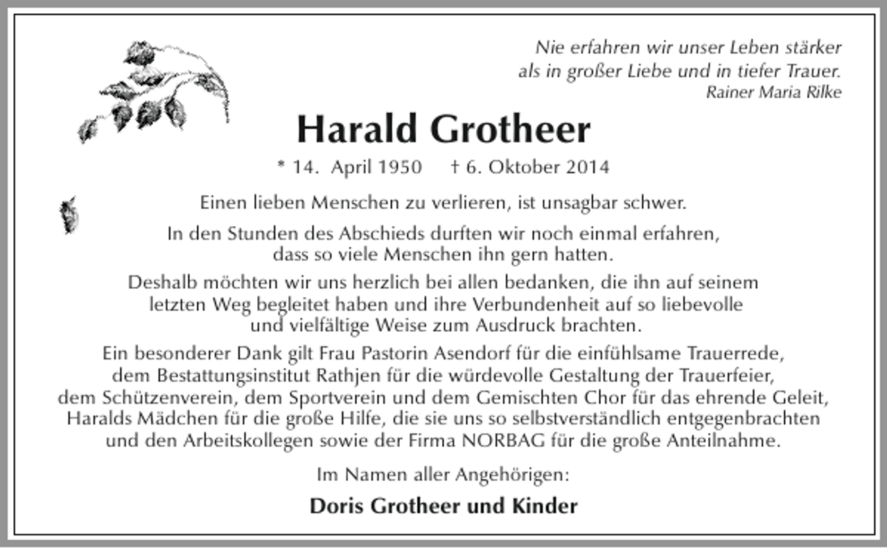 <p>Nie erfahren wir unser Leben stärker<br />als in großer Liebe und in tiefer Trauer.</p><p>Harald Grotheer</p><p>* 14. April 1950</p><p>Rainer Maria Rilke</p><p>† 6. Oktober 2014</p><p>Einen lieben Menschen zu verlieren, ist unsagbar schwer.<br />In den Stunden des Abschieds durften wir noch einmal erfahren,<br />dass so viele Menschen ihn gern hatten.<br />Deshalb möchten wir uns herzlich bei allen bedanken, die ihn auf seinem<br />letzten Weg begleitet haben und ihre Verbundenheit auf so liebevolle<br />und vielfältige Weise zum Ausdruck brachten.<br />Ein besonderer Dank gilt Frau Pastorin Asendorf für die einfühlsame Trauerrede,<br />dem Bestattungsinstitut Rathjen für die würdevolle Gestaltung der Trauerfeier,<br />dem Schützenverein, dem Sportverein und dem Gemischten Chor für das ehrende Geleit,<br />Haralds Mädchen für die große Hilfe, die sie uns so selbstverständlich entgegenbrachten<br />und den Arbeitskollegen sowie der Firma NORBAG für die große Anteilnahme.<br />Im Namen aller Angehörigen:</p><p>Doris Grotheer und Kinder</p>