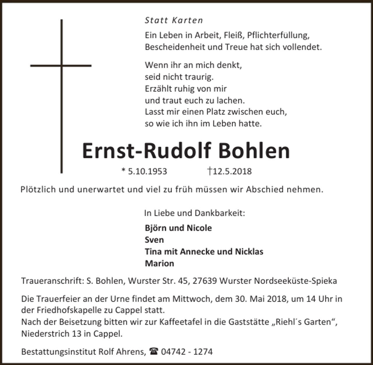 <p>S ta tt Ka rte n<br />Ein Leben in Arbeit, Fleiß, Pflichterfüllung,<br />Bescheidenheit und Treue hat sich vollendet.<br />Wenn ihr an mich denkt,<br />seid nicht traurig.<br />Erzählt ruhig von mir<br />und traut euch zu lachen.<br />Lasst mir einen Platz zwischen euch,<br />so wie ich ihn im Leben hatte.</p><p>Ernst-Rudolf Bohlen<br />* 5.10.1953</p><p>†12.5.2018</p><p>Plötzlich und unerwartet und viel zu früh müssen wir Abschied nehmen.<br />In Liebe und Dankbarkeit:<br />Björn und Nicole<br />Sven<br />Tina mit Annecke und Nicklas<br />Marion<br />Traueranschrift: S. Bohlen, Wurster Str. 45, 27639 Wurster Nordseeküste-Spieka<br />Die Trauerfeier an der Urne findet am Mittwoch, dem 30. Mai 2018, um 14 Uhr in<br />der Friedhofskapelle zu Cappel statt.<br />Nach der Beisetzung bitten wir zur Kaffeetafel in die Gaststätte „Riehl´s Garten“,<br />Niederstrich 13 in Cappel.<br />Bestattungsinstitut Rolf Ahrens,  04742 - 1274</p>