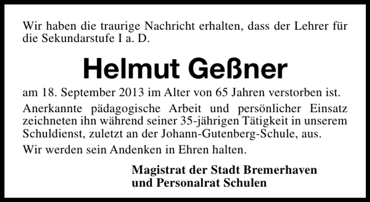 <p>Wir haben die traurige Nachricht erhalten, dass der Lehrer für<br />die Sekundarstufe I a. D.</p><p>Helmut Geßner</p><p>am 18. September 2013 im Alter von 65 Jahren verstorben ist.<br />Anerkannte pädagogische Arbeit und persönlicher Einsatz<br />zeichneten ihn während seiner 35-jährigen Tätigkeit in unserem<br />Schuldienst, zuletzt an der Johann-Gutenberg-Schule, aus.<br />Wir werden sein Andenken in Ehren halten.<br />Magistrat der Stadt Bremerhaven<br />und Personalrat Schulen</p>