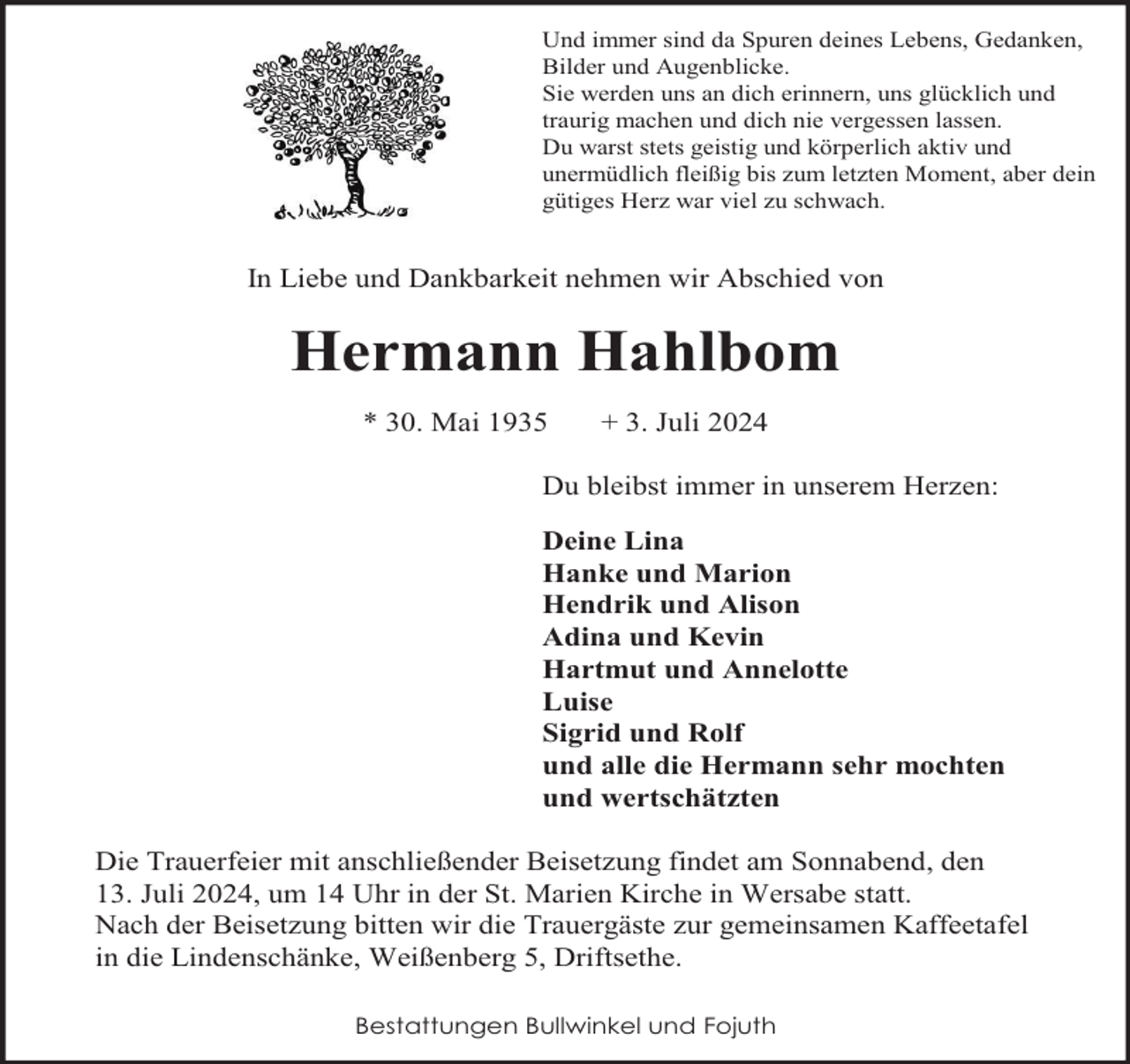 <p>Denn<br />essind<br />geschehen<br />Und<br />immer<br />da SpurenDinge,<br />deines Lebens, Gedanken,<br />die und<br />wirAugenblicke.<br />nicht begreifen können,<br />Bilder<br />Siewir<br />werden<br />uns an<br />dich erinnern,<br />uns glücklich<br />und<br />stehen<br />machtlos<br />und stumm<br />daneben.<br />traurig machen und dich nie vergessen lassen.<br />Du warst stets geistig und körperlich aktiv und<br />unermüdlich fleißig bis zum letzten Moment, aber dein<br />gütiges Herz war viel zu schwach.</p><p>Tobias Jeßel</p><p>* 27. Februar 1975<br />† 18. Dezember 2006<br />In Liebe und Dankbarkeit nehmen wir Abschied von<br />Nach kurzer, schwerer Krankheit entschlief mein über alles geliebter Sohn<br />und Brude</p><p>Hermann Hahlbom</p><p>tiefer<br />Trauer:<br />* 30. Mai 1935 In +<br />3. Juli<br />2024<br />Gabriele Kröhnert mit Björn,<br />Remmert,<br />DuFerdinand<br />bleibst immer<br />in unserem Herzen:<br />Deine Lina<br />Hanke und Marion<br />Hendrik und Alison<br />Adina und Kevin<br />Hartmut und Annelotte<br />Luise<br />Sigrid und Rolf<br />und alle die Hermann sehr mochten<br />und wertschätzten<br />Die Trauerfeier mit anschließender Beisetzung findet am Sonnabend, den<br />13. Juli 2024, um 14 Uhr in der St. Marien Kirche in Wersabe statt.<br />Nach der Beisetzung bitten wir die Trauergäste zur gemeinsamen Kaffeetafel<br />in die Lindenschänke, Weißenberg 5, Driftsethe.<br />Bestattungen Bullwinkel und Fojuth</p>