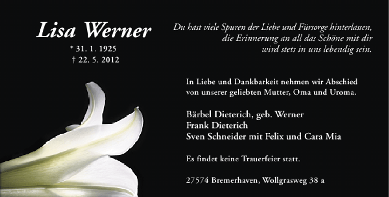 <p>Lisa Werner<br />* 31. 1. 1925<br />† 22. 5. 2012</p><p>Du hast viele Spuren der Liebe und Fürsorge hinterlassen,<br />die Erinnerung an all das Schöne mit dir<br />wird stets in uns lebendig sein.<br />In Liebe und Dankbarkeit nehmen wir Abschied<br />von unserer geliebten Mutter, Oma und Uroma.</p><p>Bärbel Dieterich, geb. Werner<br />Frank Dieterich<br />Sven Schneider mit Felix und Cara Mia<br />Es findet keine Trauerfeier statt.<br />27574 Bremerhaven, Wollgrasweg 38 a</p>