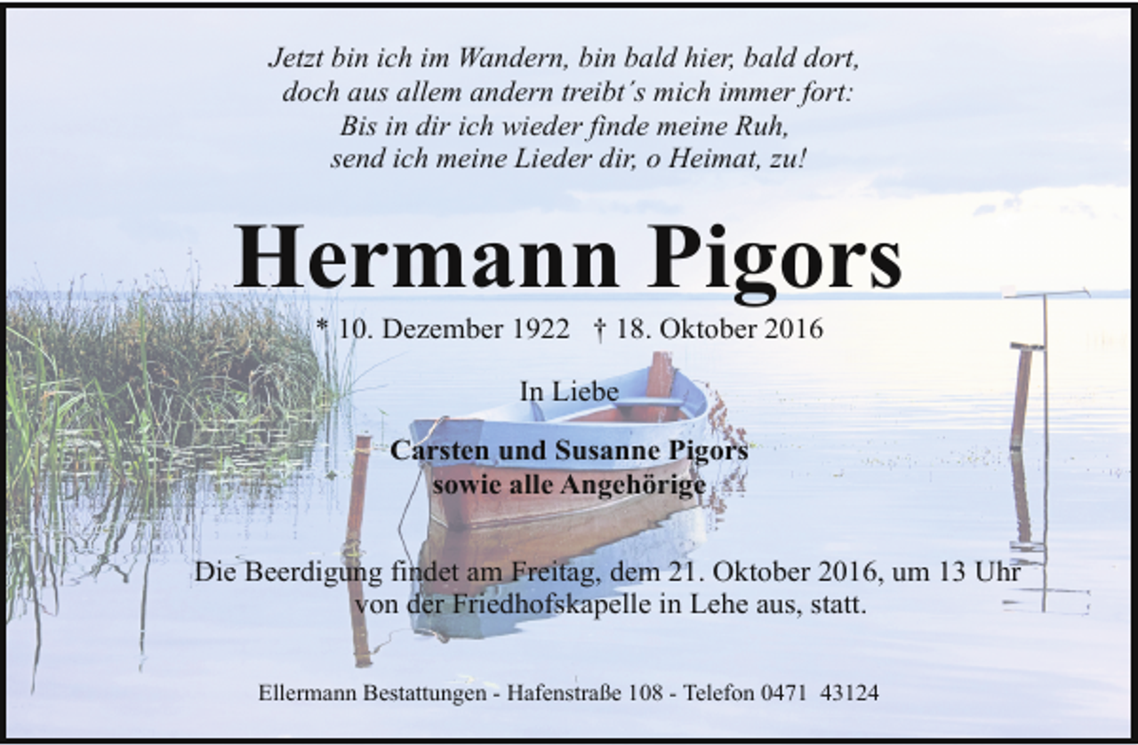 <p>Jetzt bin ich im Wandern, bin bald hier, bald dort,<br />doch aus allem andern treibt´s mich immer fort:<br />Bis in dir ich wieder finde meine Ruh,<br />send ich meine Lieder dir, o Heimat, zu!</p><p>Hermann Pigors<br />* 10. Dezember 1922 † 18. Oktober 2016<br />In Liebe<br />Carsten und Susanne Pigors<br />sowie alle Angehörige<br />Die Beerdigung findet am Freitag, dem 21. Oktober 2016, um 13 Uhr<br />von der Friedhofskapelle in Lehe aus, statt.<br />Ellermann Bestattungen - Hafenstraße 108 - Telefon 0471 43124</p>