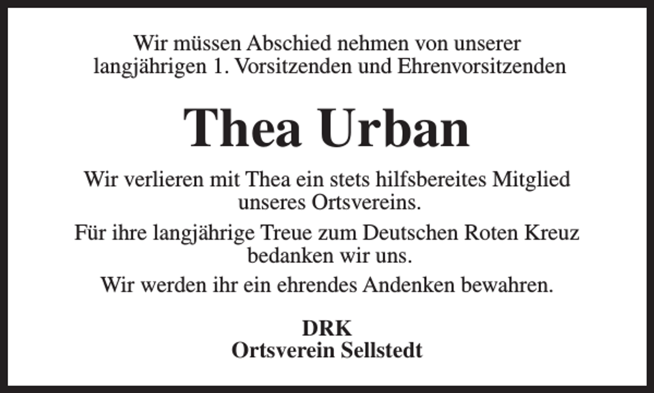 <p>Wir müssen Abschied nehmen von unserer<br />langjährigen 1. Vorsitzenden und Ehrenvorsitzenden</p><p>Thea Urban</p><p>Wir verlieren mit Thea ein stets hilfsbereites Mitglied<br />unseres Ortsvereins.<br />Für ihre langjährige Treue zum Deutschen Roten Kreuz<br />bedanken wir uns.<br />Wir werden ihr ein ehrendes Andenken bewahren.<br />DRK<br />Ortsverein Sellstedt</p>