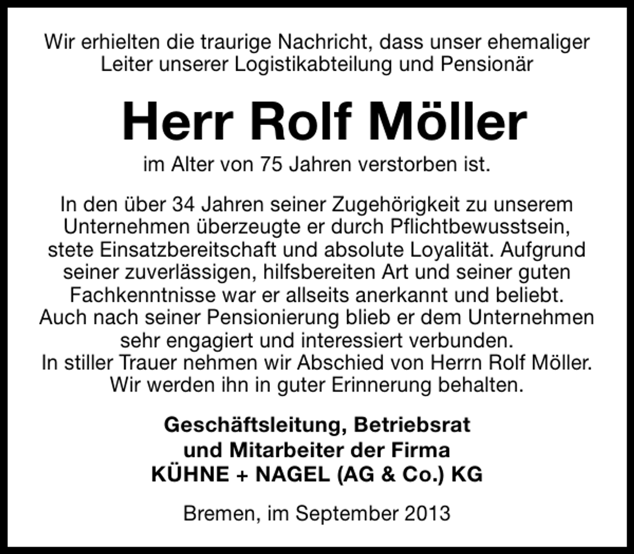 <p>Wir erhielten die traurige Nachricht, dass unser ehemaliger<br />Leiter unserer Logistikabteilung und Pensionär</p><p>Herr Rolf Möller<br />im Alter von 75 Jahren verstorben ist.</p><p>In den über 34 Jahren seiner Zugehörigkeit zu unserem<br />Unternehmen überzeugte er durch Pflichtbewusstsein,<br />stete Einsatzbereitschaft und absolute Loyalität. Aufgrund<br />seiner zuverlässigen, hilfsbereiten Art und seiner guten<br />Fachkenntnisse war er allseits anerkannt und beliebt.<br />Auch nach seiner Pensionierung blieb er dem Unternehmen<br />sehr engagiert und interessiert verbunden.<br />In stiller Trauer nehmen wir Abschied von Herrn Rolf Möller.<br />Wir werden ihn in guter Erinnerung behalten.<br />Geschäftsleitung, Betriebsrat<br />und Mitarbeiter der Firma<br />KÜHNE + NAGEL (AG &amp; Co.) KG<br />Bremen, im September 2013</p>