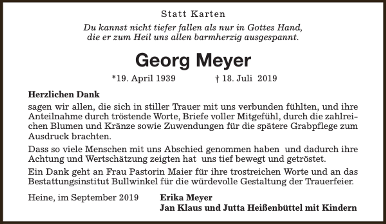 <p>S t a t t K a rt e n<br />Du kannst nicht tiefer fallen als nur in Gottes Hand,<br />die er zum Heil uns allen barmherzig ausgespannt.</p><p>Georg Meyer<br />*19. April 1939</p><p>† 18. Juli 2019</p><p>Herzlichen Dank<br />sagen wir allen, die sich in stiller Trauer mit uns verbunden fühlten, und ihre<br />Anteilnahme durch tröstende Worte, Briefe voller Mitgefühl, durch die zahlreichen Blumen und Kränze sowie Zuwendungen für die spätere Grabpflege zum<br />Ausdruck brachten.<br />Dass so viele Menschen mit uns Abschied genommen haben und dadurch ihre<br />Achtung und Wertschätzung zeigten hat uns tief bewegt und getröstet.<br />Ein Dank geht an Frau Pastorin Maier für ihre trostreichen Worte und an das<br />Bestattungsinstitut Bullwinkel für die würdevolle Gestaltung der Trauerfeier.<br />Heine, im September 2019</p><p>Erika Meyer<br />Jan Klaus und Jutta Heißenbüttel mit Kindern</p>