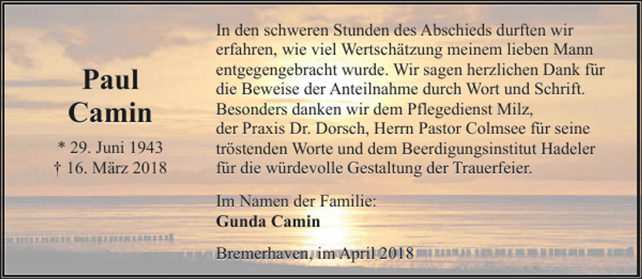 <p>Paul<br />Camin<br />* 29. Juni 1943<br />† 16. März 2018</p><p>In den schweren Stunden des Abschieds durften wir<br />erfahren, wie viel Wertschätzung meinem lieben Mann<br />entgegengebracht wurde. Wir sagen herzlichen Dank für<br />die Beweise der Anteilnahme durch Wort und Schrift.<br />Besonders danken wir dem Pflegedienst Milz,<br />der Praxis Dr. Dorsch, Herrn Pastor Colmsee für seine<br />tröstenden Worte und dem Beerdigungsinstitut Hadeler<br />für die würdevolle Gestaltung der Trauerfeier.<br />Im Namen der Familie:<br />Gunda Camin<br />Bremerhaven, im April 2018</p>