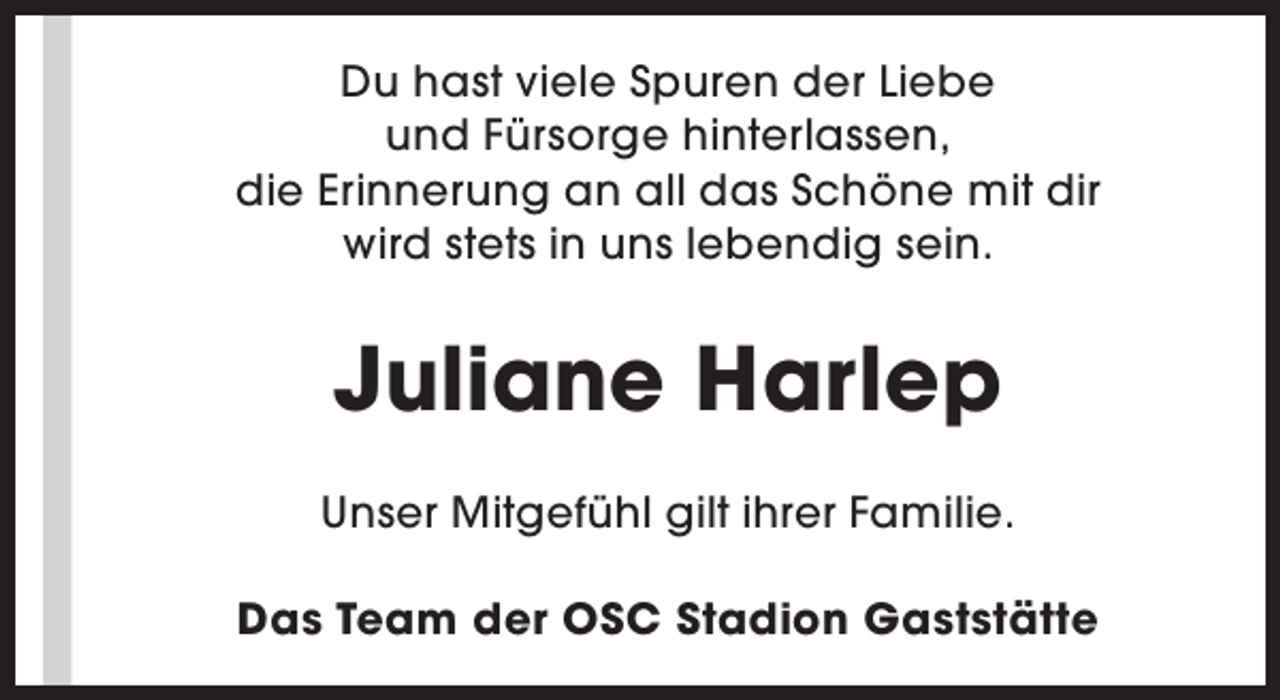 <p>Du hast viele Spuren der Liebe<br />und Fürsorge hinterlassen,<br />die Erinnerung an all das Schöne mit dir<br />wird stets in uns lebendig sein.</p><p>Juliane Harlep<br />Unser Mitgefühl gilt ihrer Familie.<br />Das Team der OSC Stadion Gaststätte</p>