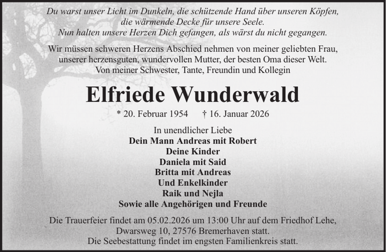 <p>Du warst unser Licht im Dunkeln, die schützende Hand über unseren Köpfen,<br />die wärmende Decke für unsere Seele.<br />Nun halten unsere Herzen Dich gefangen, als wärst du nicht gegangen.<br />Wir müssen schweren Herzens Abschied nehmen von meiner geliebten Frau,<br />unserer herzensguten, wundervollen Mutter, der besten Oma dieser Welt.<br />Von meiner Schwester, Tante, Freundin und Kollegin</p><p>Elfriede Wunderwald<br />* 20. Februar 1954</p><p>† 16. Januar 2026</p><p>In unendlicher Liebe<br />Dein Mann Andreas mit Robert<br />Deine Kinder<br />Daniela mit Said<br />Britta mit Andreas<br />Und Enkelkinder<br />Raik und Nejla<br />Sowie alle Angehörigen und Freunde<br />Die Trauerfeier findet am 05.02.2026 um 13:00 Uhr auf dem Friedhof Lehe,<br />Dwarsweg 10, 27576 Bremerhaven statt.<br />Die Seebestattung findet im engsten Familienkreis statt.</p>