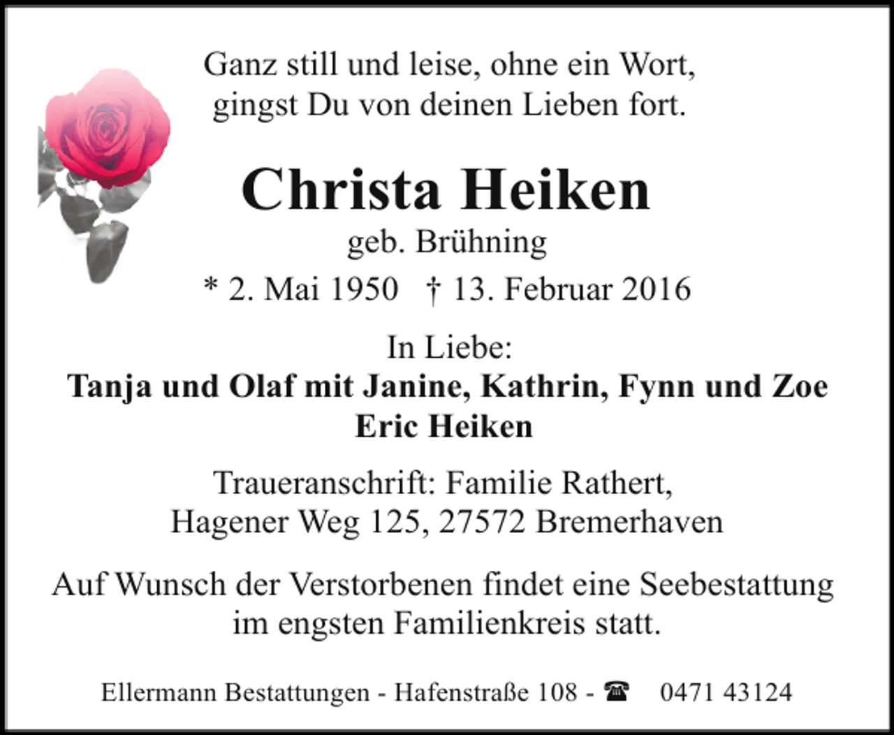 <p>Ganz still und leise, ohne ein Wort,<br />gingst Du von deinen Lieben fort.</p><p>Christa Heiken</p><p>geb. Brühning<br />* 2. Mai 1950 † 13. Februar 2016<br />In Liebe:<br />Tanja und Olaf mit Janine, Kathrin, Fynn und Zoe<br />Eric Heiken<br />Traueranschrift: Familie Rathert,<br />Hagener Weg 125, 27572 Bremerhaven<br />Auf Wunsch der Verstorbenen findet eine Seebestattung<br />im engsten Familienkreis statt.<br />Ellermann Bestattungen - Hafenstraße 108 - (</p><p>0471 43124</p>