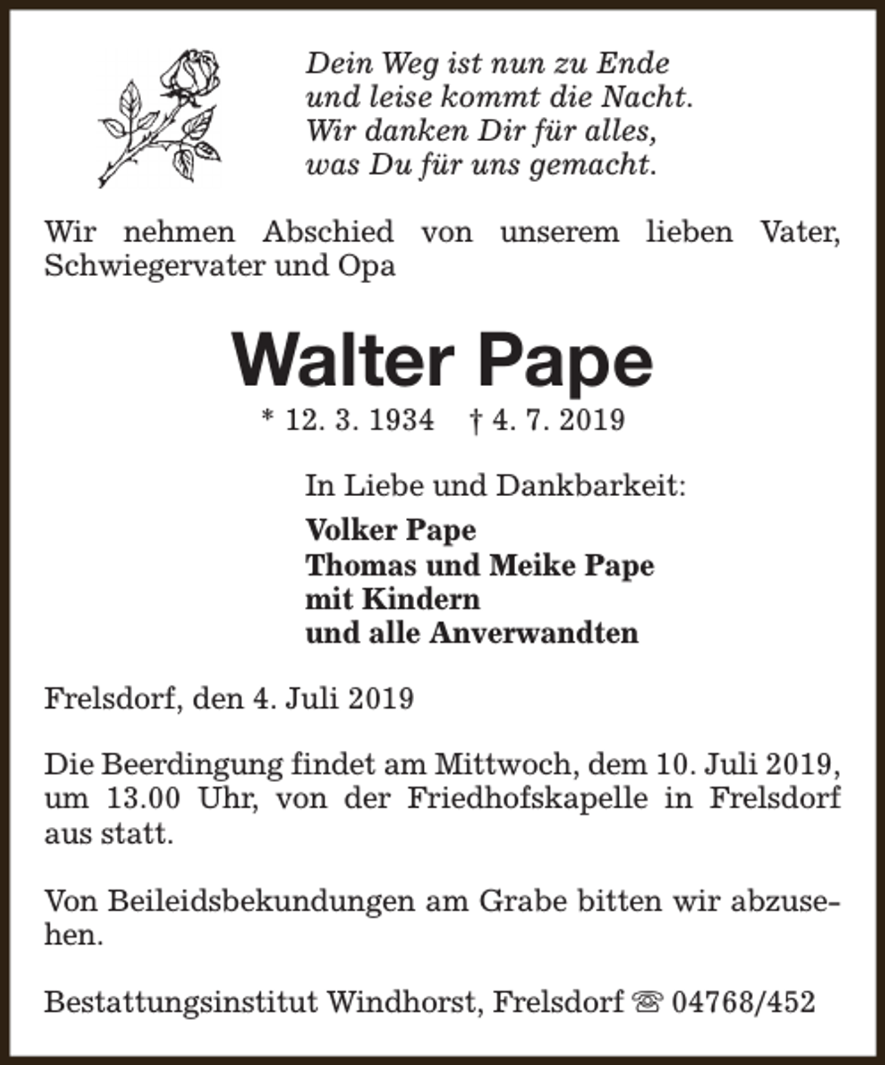 <p>Dein Weg ist nun zu Ende<br />und leise kommt die Nacht.<br />Wir danken Dir für alles,<br />was Du für uns gemacht.<br />Wir nehmen Abschied von unserem lieben Vater,<br />Schwiegervater und Opa</p><p>Walter Pape<br />* 12. 3. 1934</p><p>† 4. 7. 2019</p><p>In Liebe und Dankbarkeit:<br />Volker Pape<br />Thomas und Meike Pape<br />mit Kindern<br />und alle Anverwandten<br />Frelsdorf, den 4. Juli 2019<br />Die Beerdingung findet am Mittwoch, dem 10. Juli 2019,<br />um 13.00 Uhr, von der Friedhofskapelle in Frelsdorf<br />aus statt.<br />Von Beileidsbekundungen am Grabe bitten wir abzusehen.<br />Bestattungsinstitut Windhorst, Frelsdorf s 04768/452</p>
