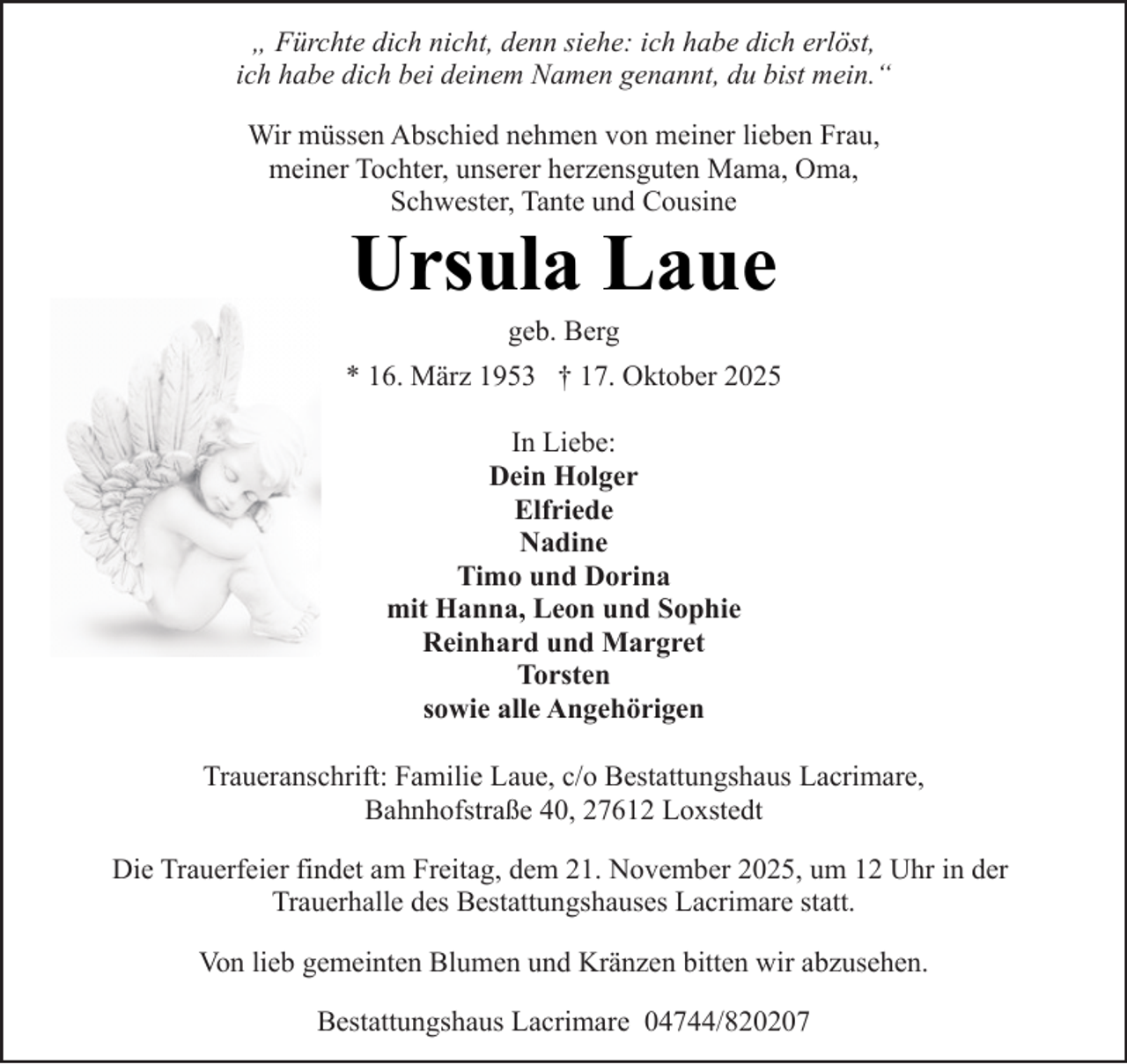 <p>„ Fürchte dich nicht, denn siehe: ich habe dich erlöst,<br />ich habe dich bei deinem Namen genannt, du bist mein.“<br />Wir müssen Abschied nehmen von meiner lieben Frau,<br />meiner Tochter, unserer herzensguten Mama, Oma,<br />Schwester, Tante und Cousine</p><p>Ursula Laue<br />geb. Berg</p><p>* 16. März 1953 † 17. Oktober 2025<br />In Liebe:<br />Dein Holger<br />Elfriede<br />Nadine<br />Timo und Dorina<br />mit Hanna, Leon und Sophie<br />Reinhard und Margret<br />Torsten<br />sowie alle Angehörigen<br />Traueranschrift: Familie Laue, c/o Bestattungshaus Lacrimare,<br />Bahnhofstraße 40, 27612 Loxstedt<br />Die Trauerfeier findet am Freitag, dem 21. November 2025, um 12 Uhr in der<br />Trauerhalle des Bestattungshauses Lacrimare statt.<br />Von lieb gemeinten Blumen und Kränzen bitten wir abzusehen.<br />Bestattungshaus Lacrimare 04744/820207</p>