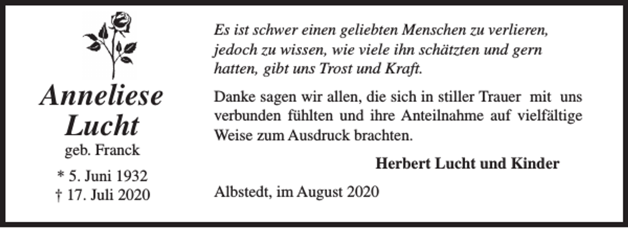 <p>Anneliese<br />Lucht<br />geb. Franck</p><p>* 5. Juni 1932<br />† 17. Juli 2020</p><p>Es ist schwer einen geliebten Menschen zu verlieren,<br />jedoch zu wissen, wie viele ihn schätzten und gern<br />hatten, gibt uns Trost und Kraft.<br />Danke sagen wir allen, die sich in stiller Trauer mit uns<br />verbunden fühlten und ihre Anteilnahme auf vielfältige<br />Weise zum Ausdruck brachten.<br />Herbert Lucht und Kinder<br />Albstedt, im August 2020</p>