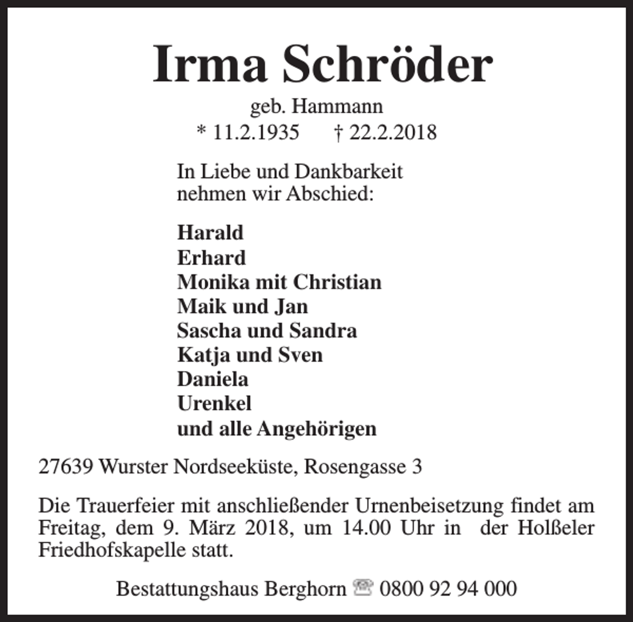 <p>Irma Schröder<br />geb. Hammann<br />* 11.2.1935<br />† 22.2.2018</p><p>In Liebe und Dankbarkeit<br />nehmen wir Abschied:<br />Harald<br />Erhard<br />Monika mit Christian<br />Maik und Jan<br />Sascha und Sandra<br />Katja und Sven<br />Daniela<br />Urenkel<br />und alle Angehörigen<br />27639 Wurster Nordseeküste, Rosengasse 3<br />Die Trauerfeier mit anschließender Urnenbeisetzung findet am<br />Freitag, dem 9. März 2018, um 14.00 Uhr in der Holßeler<br />Friedhofskapelle statt.<br />Bestattungshaus Berghorn</p><p>0800 92 94 000</p>