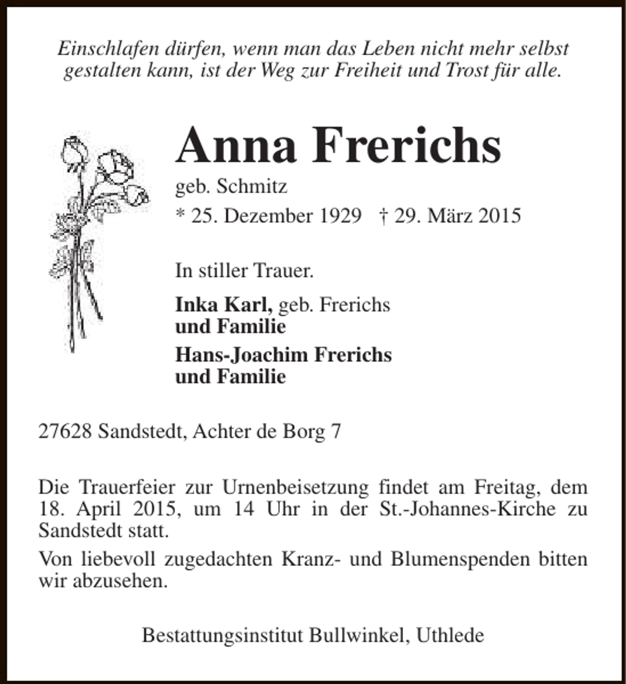 <p>Einschlafen dürfen, wenn man das Leben nicht mehr selbst<br />gestalten kann, ist der Weg zur Freiheit und Trost für alle.</p><p>Anna Frerichs</p><p>geb. Schmitz<br />* 25. Dezember 1929 † 29. März 2015<br />In stiller Trauer.<br />Inka Karl, geb. Frerichs<br />und Familie<br />Hans-Joachim Frerichs<br />und Familie<br />27628 Sandstedt, Achter de Borg 7<br />Die Trauerfeier zur Urnenbeisetzung findet am Freitag, dem<br />18. April 2015, um 14 Uhr in der St.-Johannes-Kirche zu<br />Sandstedt statt.<br />Von liebevoll zugedachten Kranz- und Blumenspenden bitten<br />wir abzusehen.<br />Bestattungsinstitut Bullwinkel, Uthlede</p>