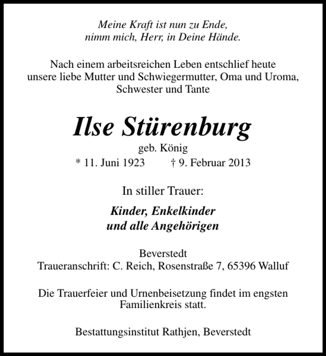 <p>Meine Kraft ist nun zu Ende,<br />nimm mich, Herr, in Deine Hände.<br />Nach einem arbeitsreichen Leben entschlief heute<br />unsere liebe Mutter und Schwiegermutter, Oma und Uroma,<br />Schwester und Tante</p><p>Ilse Stürenburg<br />geb. König<br />* 11. Juni 1923<br />† 9. Februar 2013</p><p>In stiller Trauer:<br />Kinder, Enkelkinder<br />und alle Angehörigen<br />Beverstedt<br />Traueranschrift: C. Reich, Rosenstraße 7, 65396 Walluf<br />Die Trauerfeier und Urnenbeisetzung findet im engsten<br />Familienkreis statt.<br />Bestattungsinstitut Rathjen, Beverstedt</p>