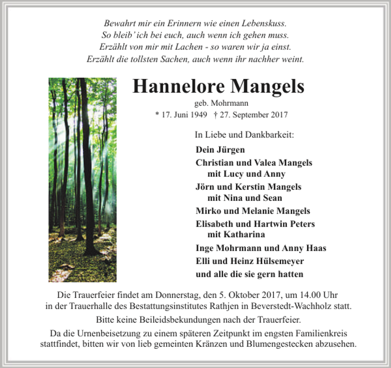 <p>Bewahrt mir ein Erinnern wie einen Lebenskuss.<br />So bleib’ ich bei euch, auch wenn ich gehen muss.<br />Erzählt von mir mit Lachen - so waren wir ja einst.<br />Erzählt die tollsten Sachen, auch wenn ihr nachher weint.</p><p>Hannelore Mangels<br />geb. Mohrmann<br />* 17. Juni 1949 † 27. September 2017</p><p>In Liebe und Dankbarkeit:<br />Dein Jürgen<br />Christian und Valea Mangels<br />mit Lucy und Anny<br />Jörn und Kerstin Mangels<br />mit Nina und Sean<br />Mirko und Melanie Mangels<br />Elisabeth und Hartwin Peters<br />mit Katharina<br />Inge Mohrmann und Anny Haas<br />Elli und Heinz Hülsemeyer<br />und alle die sie gern hatten<br />Die Trauerfeier findet am Donnerstag, den 5. Oktober 2017, um 14.00 Uhr<br />in der Trauerhalle des Bestattungsinstitutes Rathjen in Beverstedt-Wachholz statt.<br />Bitte keine Beileidsbekundungen nach der Trauerfeier.<br />Da die Urnenbeisetzung zu einem späteren Zeitpunkt im engsten Familienkreis<br />stattfindet, bitten wir von lieb gemeinten Kränzen und Blumengestecken abzusehen.</p>