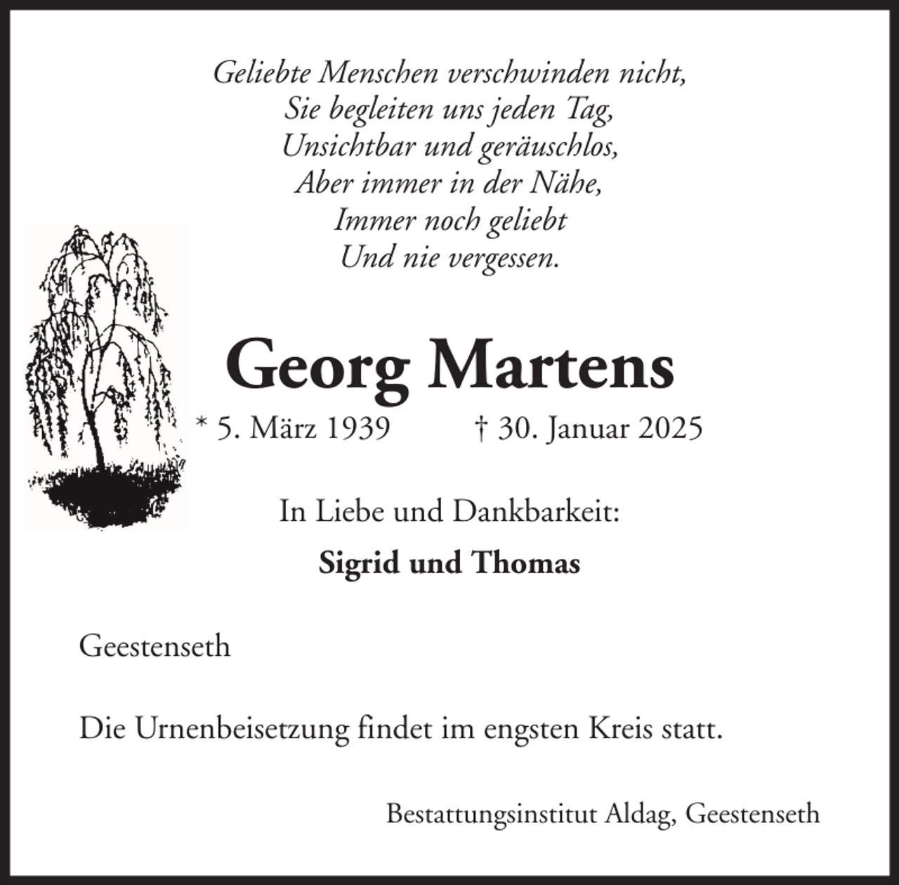 <p>Geliebte Menschen verschwinden nicht,<br />Sie begleiten uns jeden Tag,<br />Unsichtbar und geräuschlos,<br />Aber immer in der Nähe,<br />Immer noch geliebt<br />Und nie vergessen.</p><p>Georg Martens<br />* 5. März 1939</p><p>† 30. Januar 2025</p><p>In Liebe und Dankbarkeit:<br />Sigrid und Thomas<br />Geestenseth<br />Die Urnenbeisetzung findet im engsten Kreis statt.<br />Bestattungsinstitut Aldag, Geestenseth</p>