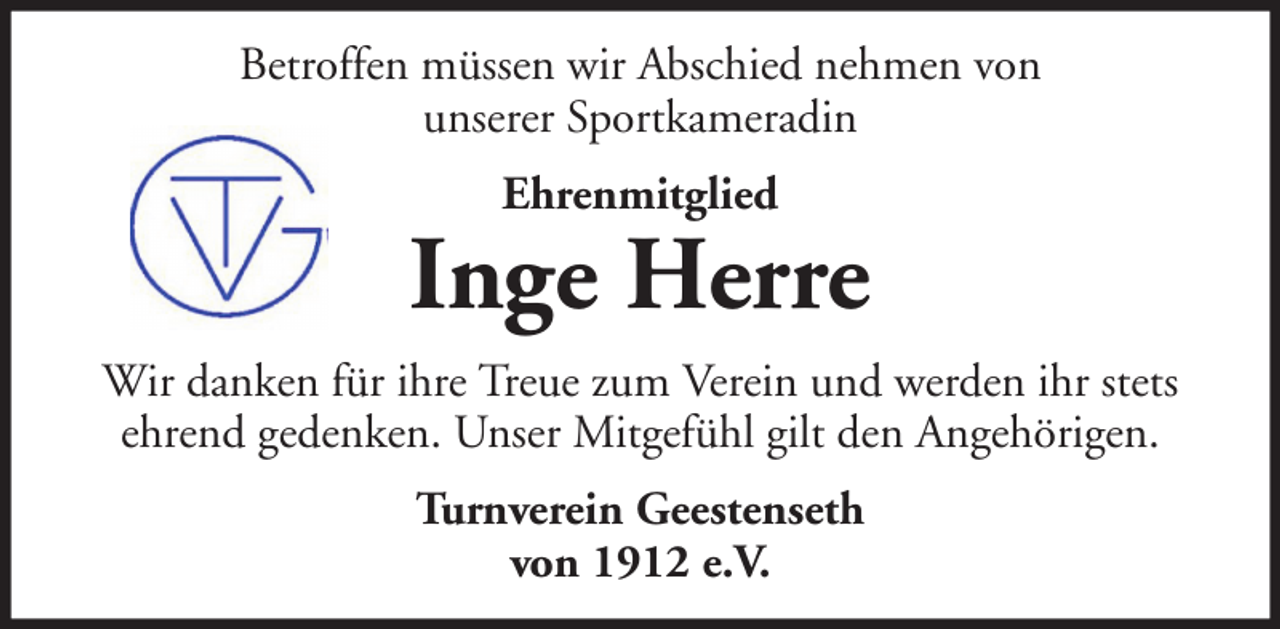 <p>Betroffen müssen wir Abschied nehmen von<br />unserer Sportkameradin<br />Ehrenmitglied</p><p>Inge Herre<br />Wir danken für ihre Treue zum Verein und werden ihr stets<br />ehrend gedenken. Unser Mitgefühl gilt den Angehörigen.<br />Turnverein Geestenseth<br />von 1912 e.V.</p>