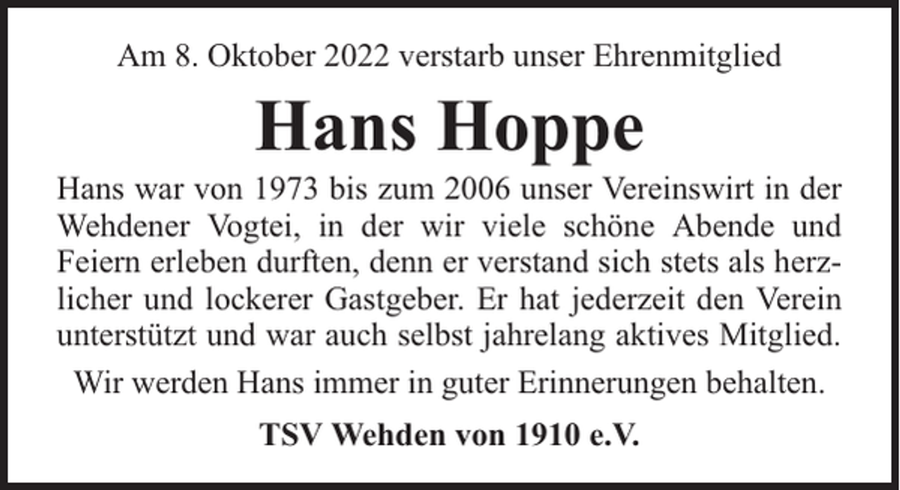 <p>Am 8. Oktober 2022 verstarb unser Ehrenmitglied</p><p>Hans Hoppe</p><p>Hans war von 1973 bis zum 2006 unser Vereinswirt in der<br />Wehdener Vogtei, in der wir viele schöne Abende und<br />Feiern erleben durften, denn er verstand sich stets als herzlicher und lockerer Gastgeber. Er hat jederzeit den Verein<br />unterstützt und war auch selbst jahrelang aktives Mitglied.<br />Wir werden Hans immer in guter Erinnerungen behalten.<br />TSV Wehden von 1910 e.V.</p>