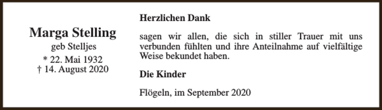 <p>Marga Stelling<br />geb Stelljes<br />* 22. Mai 1932<br />† 14. August 2020</p><p>Herzlichen Dank<br />sagen wir allen, die sich in stiller Trauer mit uns<br />verbunden fühlten und ihre Anteilnahme auf vielfältige<br />Weise bekundet haben.<br />Die Kinder<br />Flögeln, im September 2020</p>