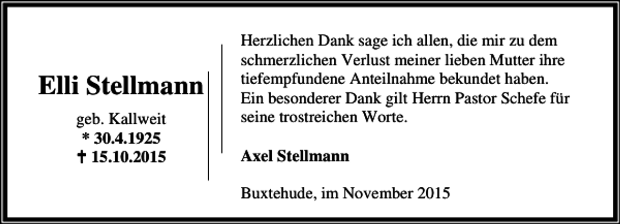 <p>Elli Stellmann<br />geb. Kallweit<br />* 30.4.1925<br />B 15.10.2015</p><p>Herzlichen Dank sage ich allen, die mir zu dem<br />schmerzlichen Verlust meiner lieben Mutter ihre<br />tiefempfundene Anteilnahme bekundet haben.<br />Ein besonderer Dank gilt Herrn Pastor Schefe für<br />seine trostreichen Worte.<br />Axel Stellmann<br />Buxtehude, im November 2015</p>