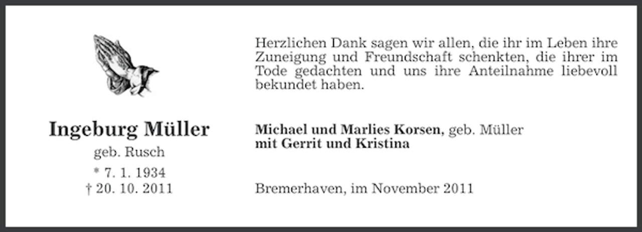 <p>Herzlichen Dank sagen wir allen, die ihr im Leben ihre<br />Zuneigung und Freundschaft schenkten, die ihrer im<br />Tode gedachten und uns ihre Anteilnahme liebevoll<br />bekundet haben.</p><p>Ingeburg Müller<br />geb. Rusch<br />* 7. 1. 1934<br />† 20. 10. 2011</p><p>Michael und Marlies Korsen, geb. Müller<br />mit Gerrit und Kristina<br />Bremerhaven, im November 2011</p>