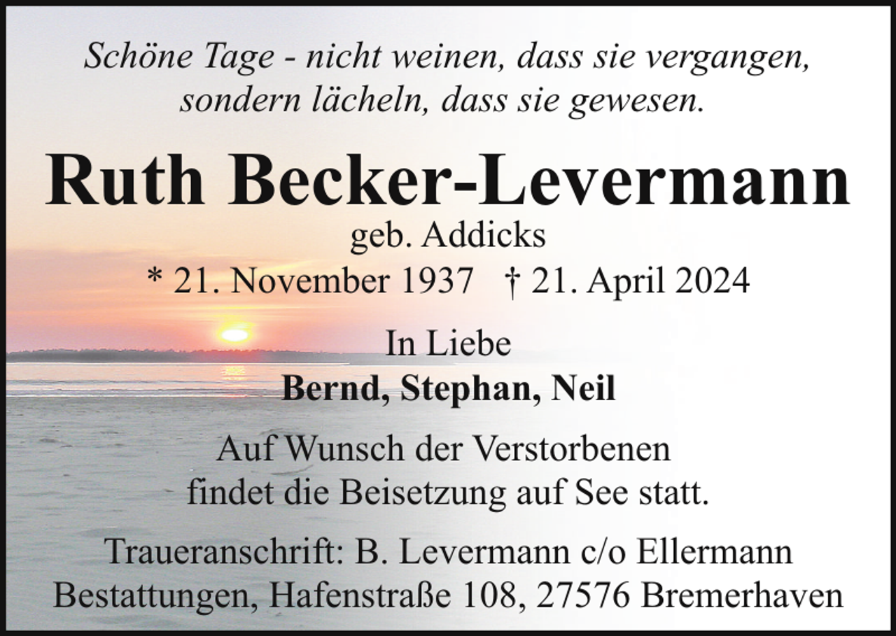 <p>Schöne Tage - nicht weinen, dass sie vergangen,<br />sondern lächeln, dass sie gewesen.</p><p>Ruth Becker-Levermann<br />geb. Addicks<br />* 21. November 1937 † 21. April 2024<br />In Liebe<br />Bernd, Stephan, Neil<br />Auf Wunsch der Verstorbenen<br />findet die Beisetzung auf See statt.<br />Traueranschrift: B. Levermann c/o Ellermann<br />Bestattungen, Hafenstraße 108, 27576 Bremerhaven</p>