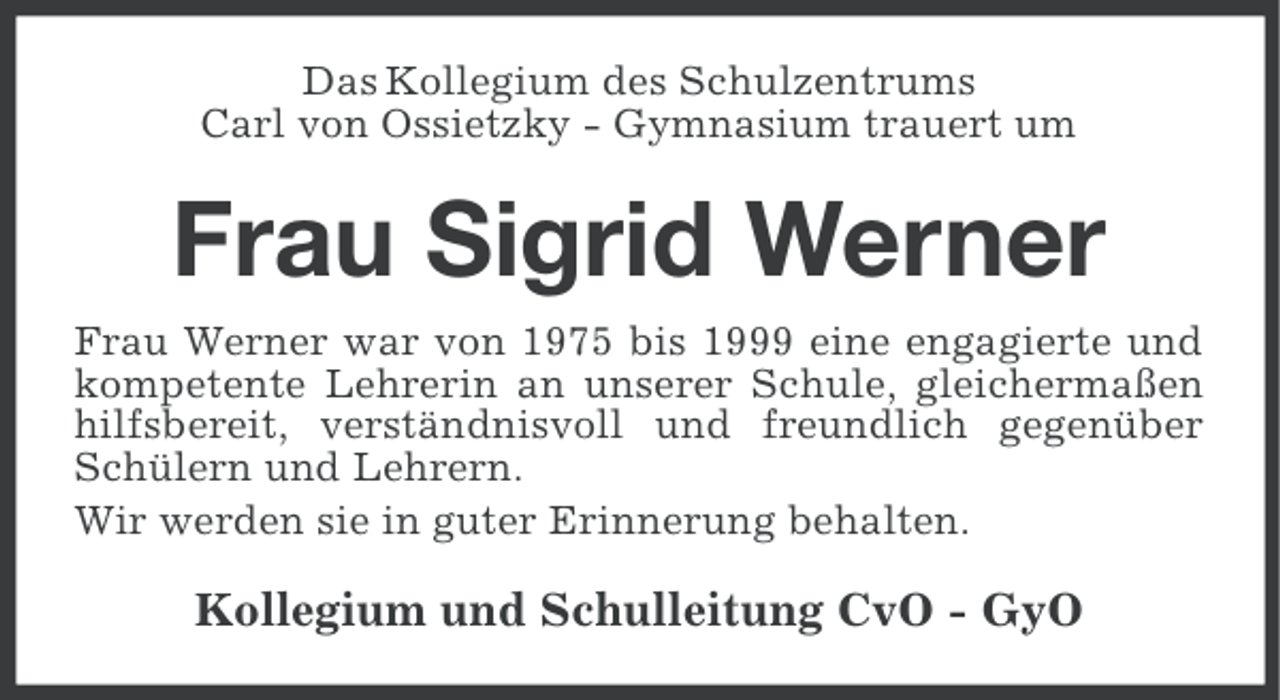 <p>Das Kollegium des Schulzentrums<br />Carl von Ossietzky - Gymnasium trauert um</p><p>Frau Sigrid Werner<br />Frau Werner war von 1975 bis 1999 eine engagierte und<br />kompetente Lehrerin an unserer Schule, gleichermaßen<br />hilfsbereit, verständnisvoll und freundlich gegenüber<br />Schülern und Lehrern.<br />Wir werden sie in guter Erinnerung behalten.</p><p>Kollegium und Schulleitung CvO - GyO</p>