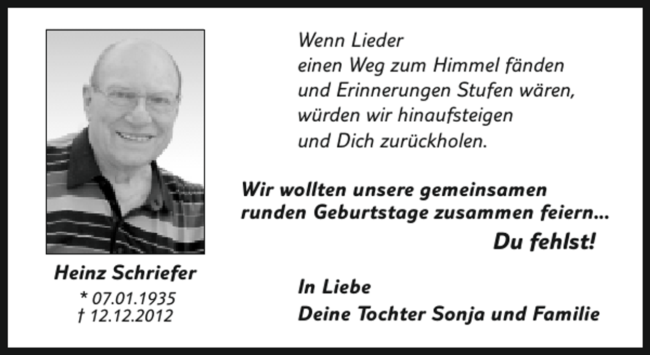 <p>Wenn Lieder<br />einen Weg zum Himmel fänden<br />und Erinnerungen Stufen wären,<br />würden wir hinaufsteigen<br />und Dich zurückholen.<br />Wir wollten unsere gemeinsamen<br />runden Geburtstage zusammen feiern...</p><p>Du fehlst!</p><p>Heinz Schriefer<br />* 07.01.1935<br />† 12.12.2012</p><p>In Liebe<br />Deine Tochter Sonja und Familie</p>
