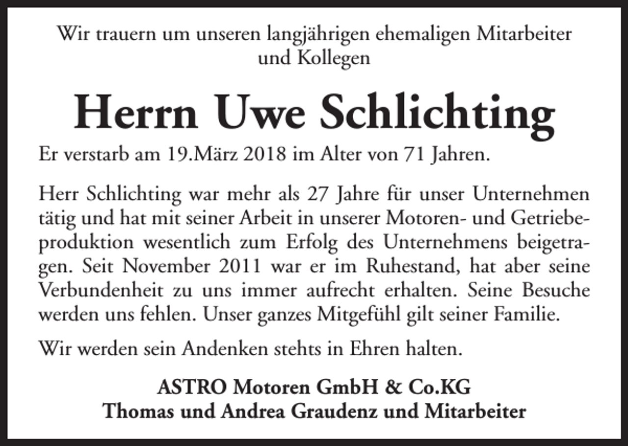 <p>Wir trauern um unseren langjährigen ehemaligen Mitarbeiter<br />und Kollegen</p><p>Herrn Uwe Schlichting</p><p>Er verstarb am 19.März 2018 im Alter von 71 Jahren.</p><p>Herr Schlichting war mehr als 27 Jahre für unser Unternehmen<br />tätig und hat mit seiner Arbeit in unserer Motoren- und Getriebeproduktion wesentlich zum Erfolg des Unternehmens beigetragen. Seit November 2011 war er im Ruhestand, hat aber seine<br />Verbundenheit zu uns immer aufrecht erhalten. Seine Besuche<br />werden uns fehlen. Unser ganzes Mitgefühl gilt seiner Familie.<br />Wir werden sein Andenken stehts in Ehren halten.<br />ASTRO Motoren GmbH &amp; Co.KG<br />Thomas und Andrea Graudenz und Mitarbeiter</p>