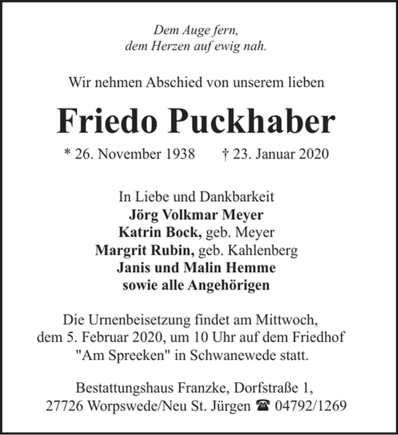 <p>Dem Auge fern,<br />dem Herzen auf ewig nah.</p><p>Wir nehmen Abschied von unserem lieben</p><p>Friedo Puckhaber<br />* 26. November 1938</p><p>† 23. Januar 2020</p><p>In Liebe und Dankbarkeit<br />Jörg Volkmar Meyer<br />Katrin Bock, geb. Meyer<br />Margrit Rubin, geb. Kahlenberg<br />Janis und Malin Hemme<br />sowie alle Angehörigen<br />Die Urnenbeisetzung findet am Mittwoch,<br />dem 5. Februar 2020, um 10 Uhr auf dem Friedhof<br />"Am Spreeken" in Schwanewede statt.<br />Bestattungshaus Franzke, Dorfstraße 1,<br />27726 Worpswede/Neu St. Jürgen ( 04792/1269</p>