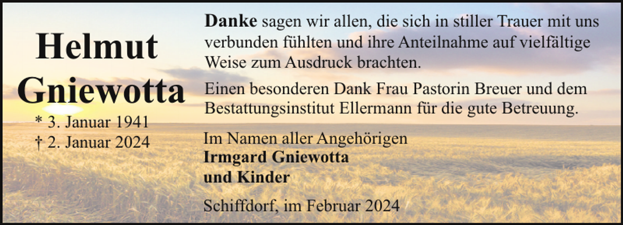 <p>Helmut<br />Gniewotta<br />* 3. Januar 1941<br />† 2. Januar 2024</p><p>Danke sagen wir allen, die sich in stiller Trauer mit uns<br />verbunden fühlten und ihre Anteilnahme auf vielfältige<br />Weise zum Ausdruck brachten.<br />Einen besonderen Dank Frau Pastorin Breuer und dem<br />Bestattungsinstitut Ellermann für die gute Betreuung.<br />Im Namen aller Angehörigen<br />Irmgard Gniewotta<br />und Kinder<br />Schiffdorf, im Februar 2024</p>