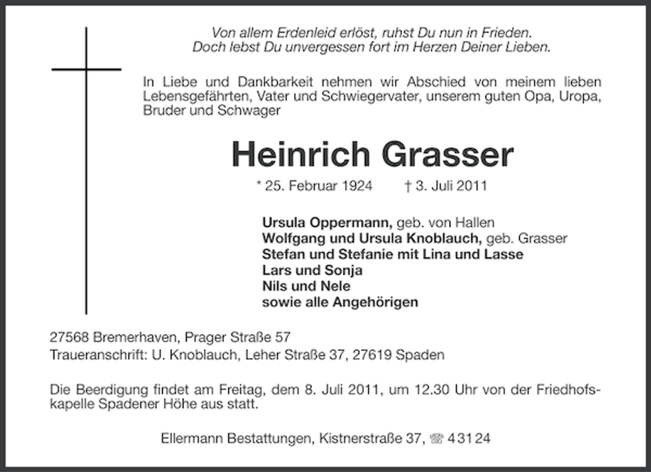 <p>Von allem Erdenleid erlöst, ruhst Du nun in Frieden.<br />Doch lebst Du unvergessen fort im Herzen Deiner Lieben.<br />In Liebe und Dankbarkeit nehmen wir Abschied von meinem lieben<br />Lebensgefährten, Vater und Schwiegervater, unserem guten Opa, Uropa,<br />Bruder und Schwager</p><p>Heinrich Grasser<br />* 25. Februar 1924</p><p>† 3. Juli 2011</p><p>Ursula Oppermann, geb. von Hallen<br />Wolfgang und Ursula Knoblauch, geb. Grasser<br />Stefan und Stefanie mit Lina und Lasse<br />Lars und Sonja<br />Nils und Nele<br />sowie alle Angehörigen<br />27568 Bremerhaven, Prager Straße 57<br />Traueranschrift: U. Knoblauch, Leher Straße 37, 27619 Spaden<br />Die Beerdigung findet am Freitag, dem 8. Juli 2011, um 12.30 Uhr von der Friedhofskapelle Spadener Höhe aus statt.<br />Ellermann Bestattungen, Kistnerstraße 37, 4 31 24</p>