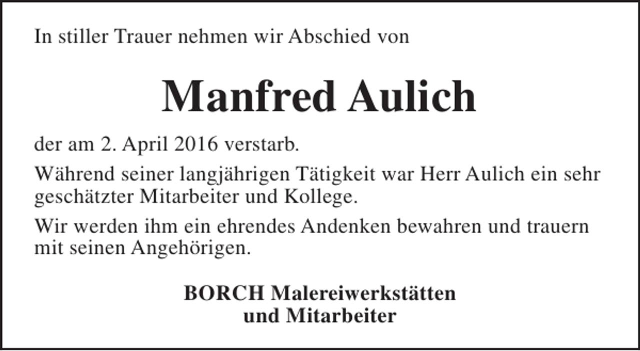 <p>In stiller Trauer nehmen wir Abschied von</p><p>Manfred Aulich<br />der am 2. April 2016 verstarb.<br />Während seiner langjährigen Tätigkeit war Herr Aulich ein sehr<br />geschätzter Mitarbeiter und Kollege.<br />Wir werden ihm ein ehrendes Andenken bewahren und trauern<br />mit seinen Angehörigen.<br />BORCH Malereiwerkstätten<br />und Mitarbeiter</p>