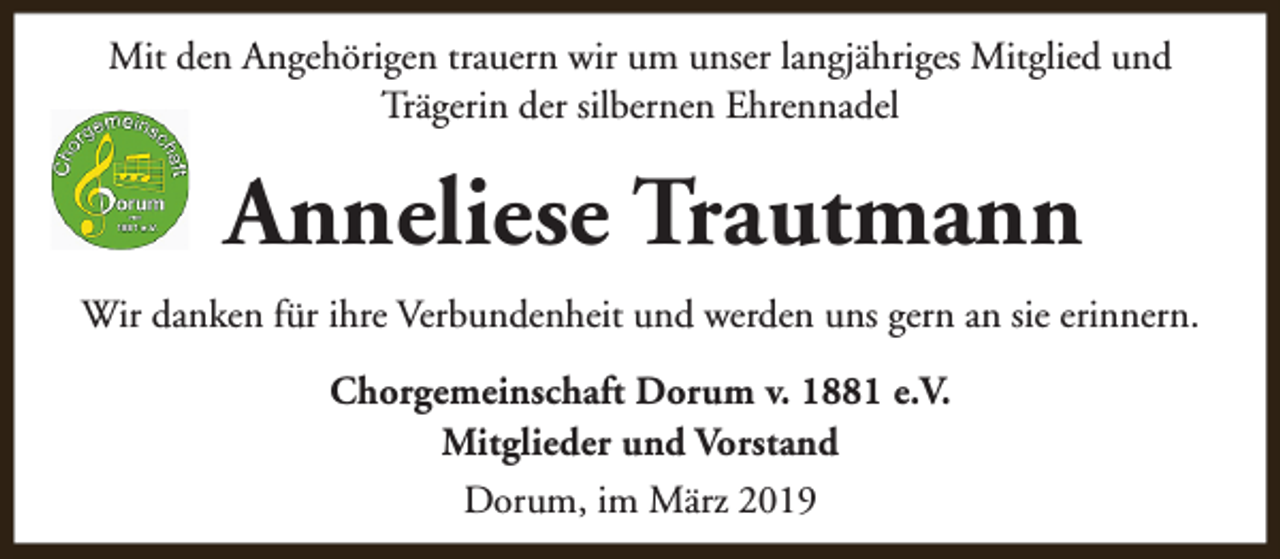 <p>Mit den Angehörigen trauern wir um unser langjähriges Mitglied und<br />Trägerin der silbernen Ehrennadel</p><p>Anneliese Trautmann<br />Wir danken für ihre Verbundenheit und werden uns gern an sie erinnern.<br />Chorgemeinschaft Dorum v. 1881 e.V.<br />Mitglieder und Vorstand<br />Dorum, im März 2019</p>