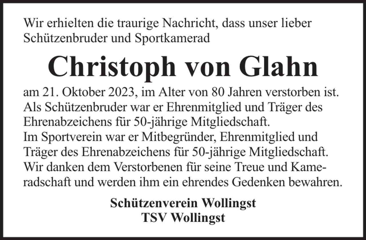 <p>Wir erhielten die traurige Nachricht, dass unser lieber<br />Schützenbruder und Sportkamerad</p><p>Christoph von Glahn</p><p>am 21. Oktober 2023, im Alter von 80 Jahren verstorben ist.<br />Als Schützenbruder war er Ehrenmitglied und Träger des<br />Ehrenabzeichens für 50-jährige Mitgliedschaft.<br />Im Sportverein war er Mitbegründer, Ehrenmitglied und<br />Träger des Ehrenabzeichens für 50-jährige Mitgliedschaft.<br />Wir danken dem Verstorbenen für seine Treue und Kameradschaft und werden ihm ein ehrendes Gedenken bewahren.<br />Schützenverein Wollingst<br />TSV Wollingst</p>