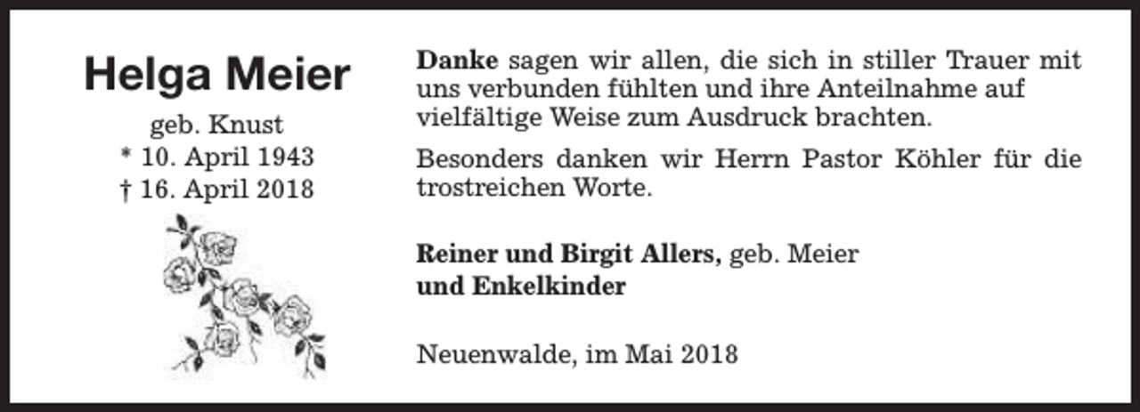 <p>Helga Meier<br />geb. Knust<br />* 10. April 1943<br />† 16. April 2018</p><p>Danke sagen wir allen, die sich in stiller Trauer mit<br />uns verbunden fühlten und ihre Anteilnahme auf<br />vielfältige Weise zum Ausdruck brachten.<br />Besonders danken wir Herrn Pastor Köhler für die<br />trostreichen Worte.<br />Reiner und Birgit Allers, geb. Meier<br />und Enkelkinder<br />Neuenwalde, im Mai 2018</p>