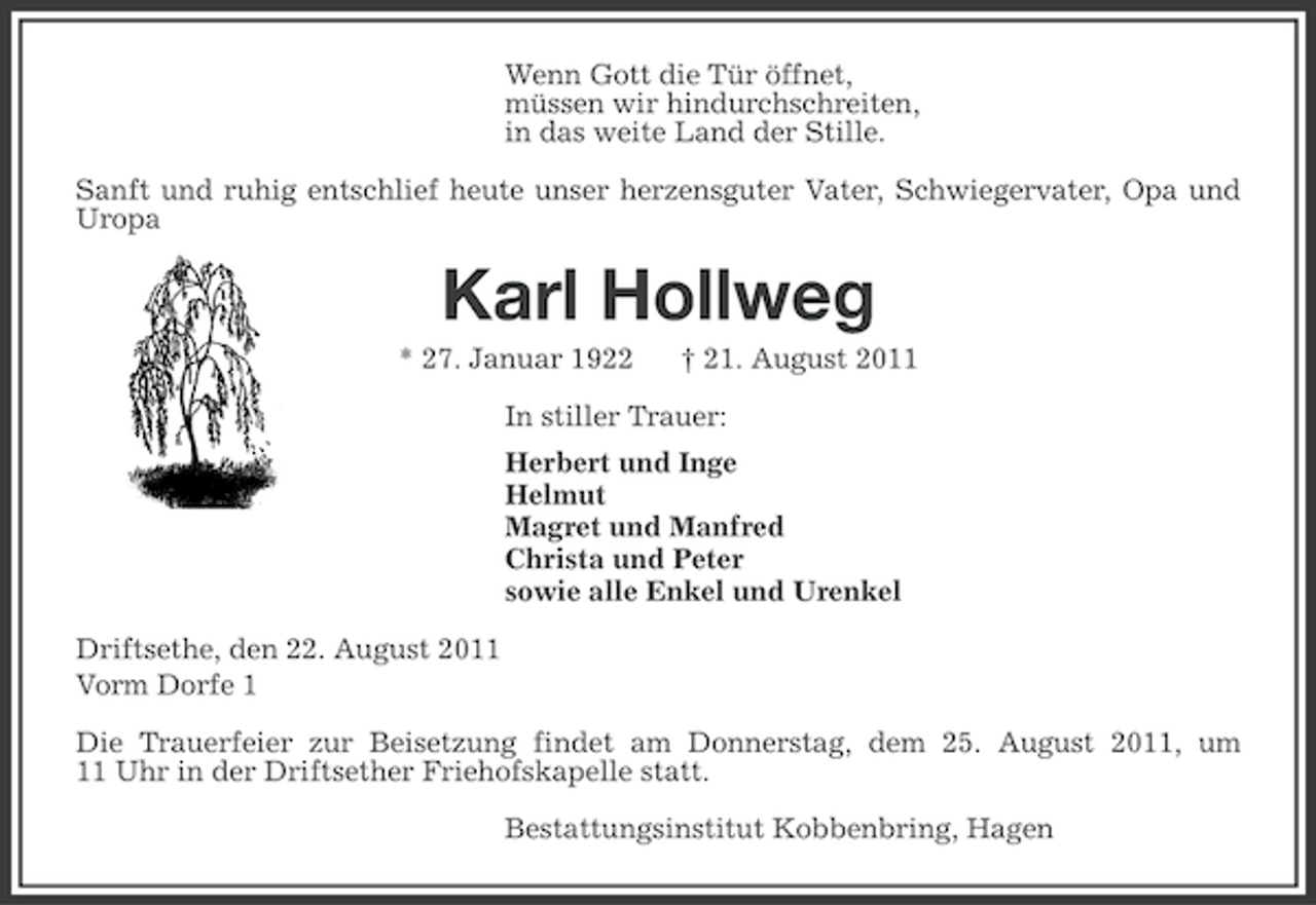 <p>Wenn Gott die Tür öffnet,<br />müssen wir hindurchschreiten,<br />in das weite Land der Stille.<br />Sanft und ruhig entschlief heute unser herzensguter Vater, Schwiegervater, Opa und<br />Uropa</p><p>Karl Hollweg<br />* 27. Januar 1922</p><p>† 21. August 2011</p><p>In stiller Trauer:<br />Herbert und Inge<br />Helmut<br />Magret und Manfred<br />Christa und Peter<br />sowie alle Enkel und Urenkel<br />Driftsethe, den 22. August 2011<br />Vorm Dorfe 1<br />Die Trauerfeier zur Beisetzung findet am Donnerstag, dem 25. August 2011, um<br />11 Uhr in der Driftsether Friehofskapelle statt.<br />Bestattungsinstitut Kobbenbring, Hagen</p>