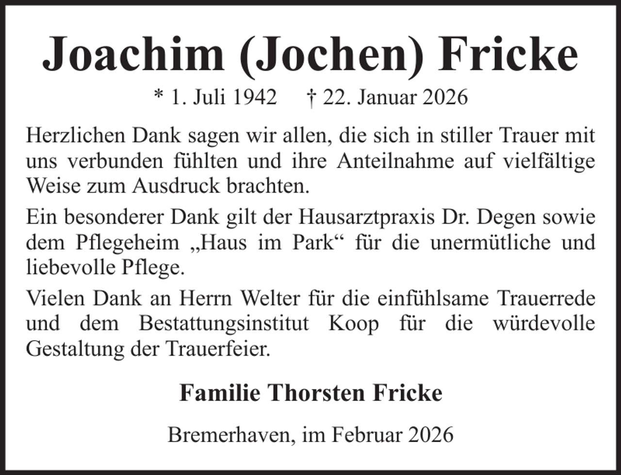 <p>Joachim (Jochen) Fricke<br />* 1. Juli 1942</p><p>† 22. Januar 2026</p><p>Herzlichen Dank sagen wir allen, die sich in stiller Trauer mit<br />uns verbunden fühlten und ihre Anteilnahme auf vielfältige<br />Weise zum Ausdruck brachten.<br />Ein besonderer Dank gilt der Hausarztpraxis Dr. Degen sowie<br />dem Pflegeheim „Haus im Park“ für die unermütliche und<br />liebevolle Pflege.<br />Vielen Dank an Herrn Welter für die einfühlsame Trauerrede<br />und dem Bestattungsinstitut Koop für die würdevolle<br />Gestaltung der Trauerfeier.</p><p>Familie Thorsten Fricke<br />Bremerhaven, im Februar 2026</p>