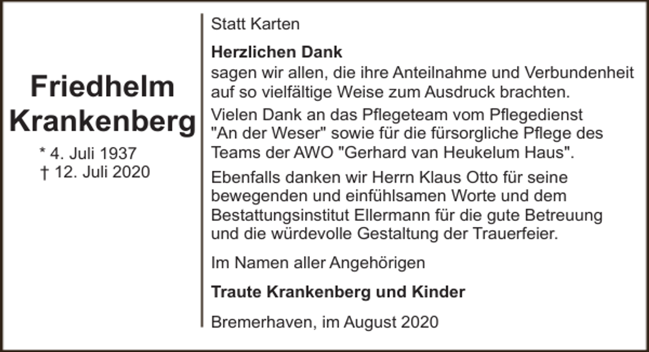 <p>Statt Karten</p><p>Friedhelm<br />Krankenberg<br />* 4. Juli 1937<br />† 12. Juli 2020</p><p>Herzlichen Dank<br />sagen wir allen, die ihre Anteilnahme und Verbundenheit<br />auf so vielfältige Weise zum Ausdruck brachten.<br />Vielen Dank an das Pflegeteam vom Pflegedienst<br />"An der Weser" sowie für die fürsorgliche Pflege des<br />Teams der AWO "Gerhard van Heukelum Haus".<br />Ebenfalls danken wir Herrn Klaus Otto für seine<br />bewegenden und einfühlsamen Worte und dem<br />Bestattungsinstitut Ellermann für die gute Betreuung<br />und die würdevolle Gestaltung der Trauerfeier.<br />Im Namen aller Angehörigen<br />Traute Krankenberg und Kinder<br />Bremerhaven, im August 2020</p>