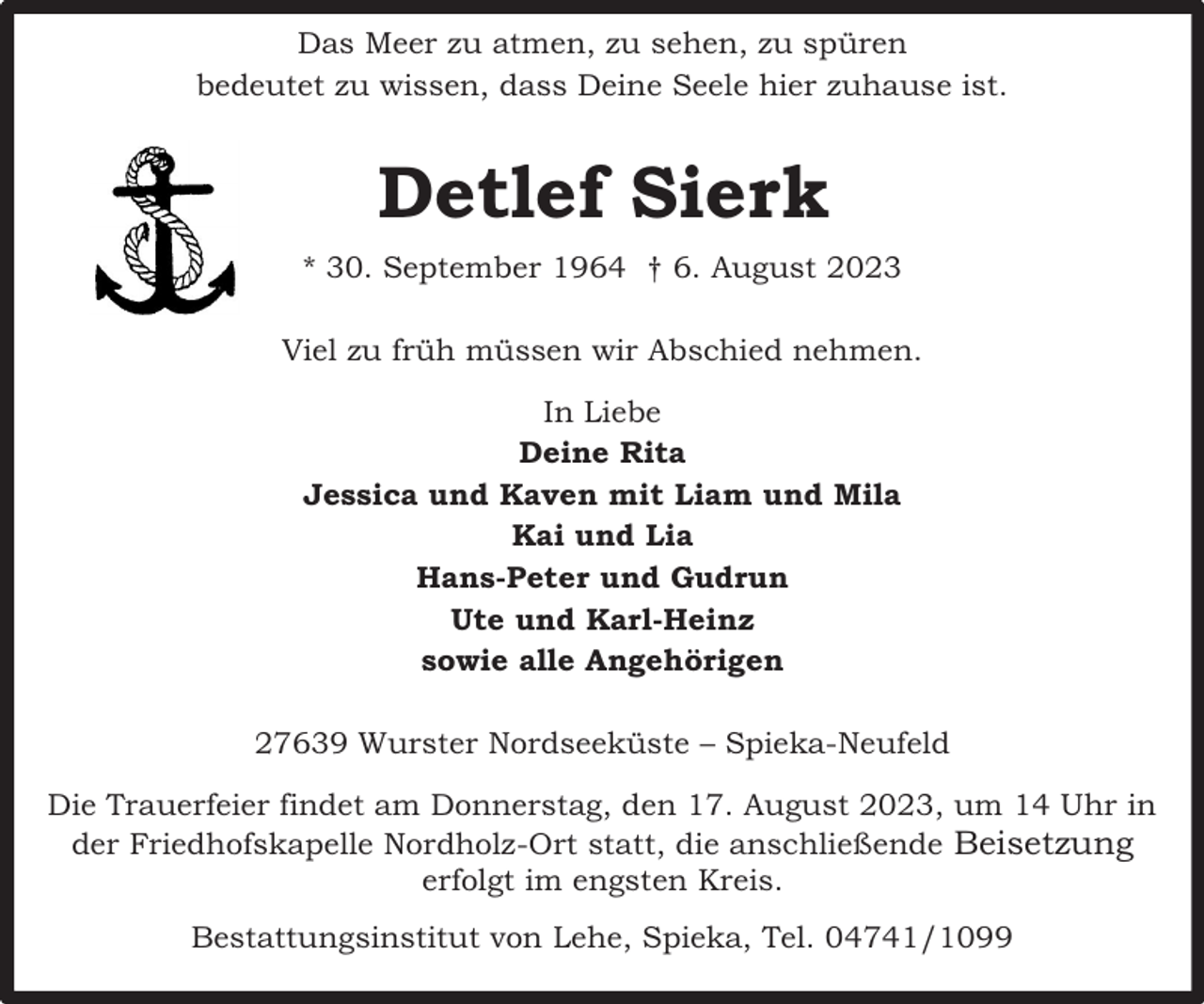 <p>Das Meer zu atmen, zu sehen, zu spüren<br />bedeutet zu wissen, dass Deine Seele hier zuhause ist.</p><p>Detlef Sierk<br />* 30. September 1964 † 6. August 2023<br />Viel zu früh müssen wir Abschied nehmen.<br />In Liebe<br />Deine Rita<br />Jessica und Kaven mit Liam und Mila<br />Kai und Lia<br />Hans-Peter und Gudrun<br />Ute und Karl-Heinz<br />sowie alle Angehörigen<br />27639 Wurster Nordseeküste – Spieka-Neufeld<br />Die Trauerfeier findet am Donnerstag, den 17. August 2023, um 14 Uhr in<br />der Friedhofskapelle Nordholz-Ort statt, die anschließende Beisetzung<br />erfolgt im engsten Kreis.<br />Bestattungsinstitut von Lehe, Spieka, Tel. 04741/1099</p>